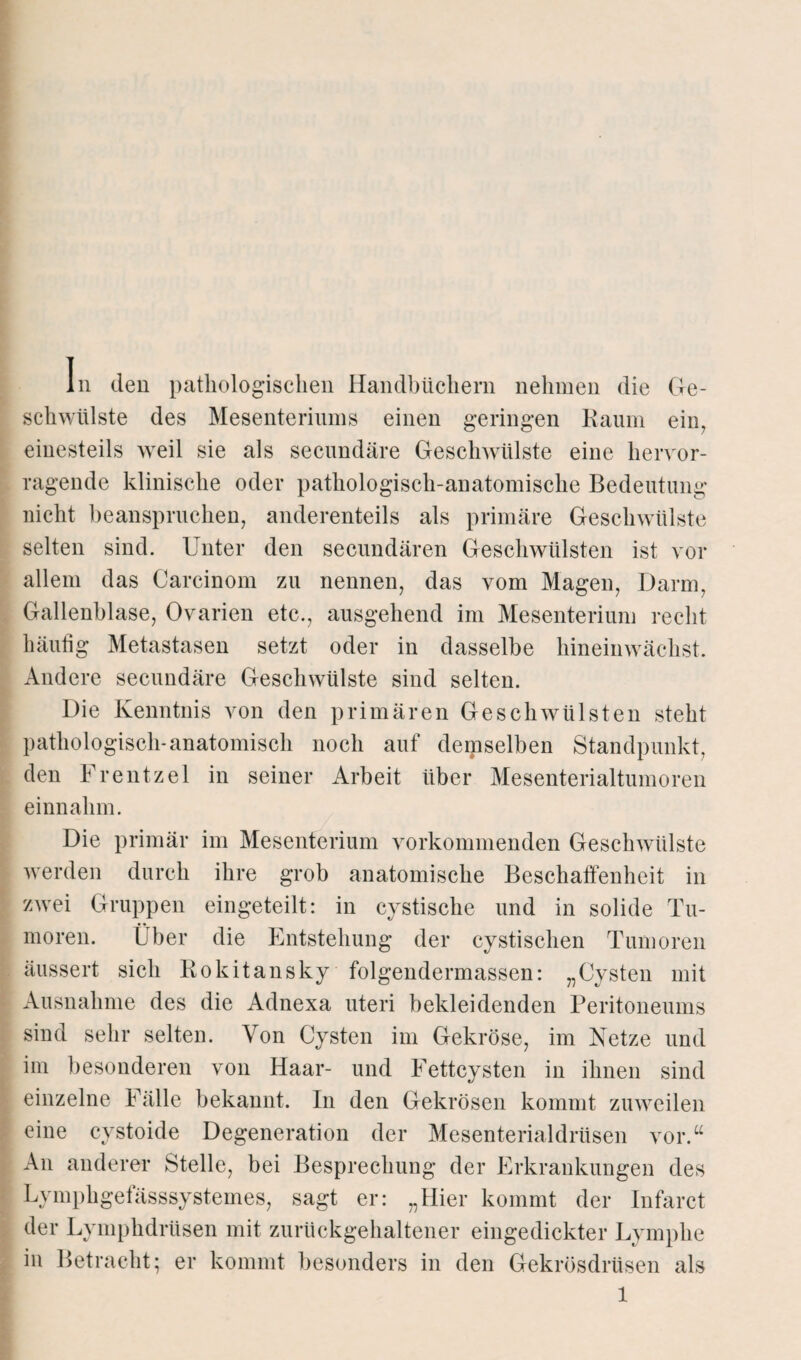 In den pathologischen Handbüchern nehmen die Ge¬ schwülste des Mesenteriums einen geringen Raum ein, einesteils weil sie als secundäre Geschwülste eine hervor¬ ragende klinische oder pathologisch-anatomische Bedeutung nicht beanspruchen, anderenteils als primäre Geschwülste selten sind. Unter den secundären Geschwülsten ist vor allem das Careinom zu nennen, das vom Magen, Darm, Gallenblase, Ovarien etc., ausgehend im Mesenterium recht häufig Metastasen setzt oder in dasselbe hineinwächst. Andere secundäre Geschwülste sind selten. Die Kenntnis von den primären Geschwülsten steht pathologisch-anatomisch noch auf demselben Standpunkt, den Frentzel in seiner Arbeit über Mesenterialtumoren einnahm. Die primär im Mesenterium vorkommenden Geschwülste werden durch ihre grob anatomische Beschaffenheit in zwei Gruppen eingeteilt: in cystische und in solide Tu¬ moren. Über die Entstehung der cystischen Tumoren äussert sich Rokitansky folgendermassen: „Cysten mit Ausnahme des die Adnexa uteri bekleidenden Peritoneums sind sehr selten. Von Cysten im Gekröse, im Netze und im besonderen von Haar- und Fettcysten in ihnen sind einzelne Fälle bekannt, ln den Gekrösen kommt zuweilen eine cystoide Degeneration der Mesenterialdrüsen vor.“ An anderer Stelle, bei Besprechung der Erkrankungen des LvmphgefässsySternes, sagt er: „Hier kommt der Infarct der Lympkdrüsen mit zurückgehaltener eingedickter Lymphe in Betracht; er kommt besonders in den Gekrösdrüsen als