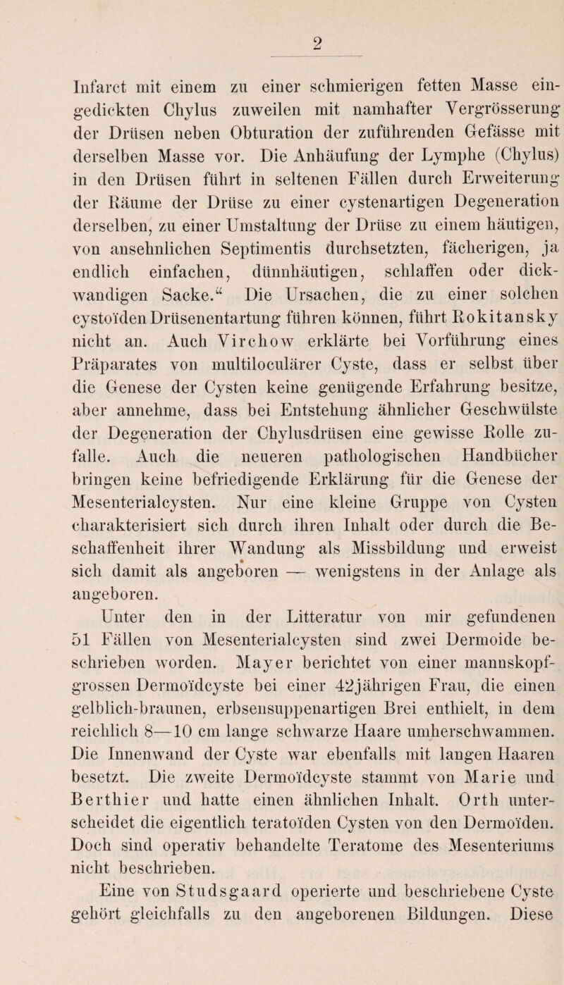 Infaret mit einem zu einer schmierigen fetten Masse ein¬ gedickten Chylus zuweilen mit namhafter Vergrösserung der Drüsen neben Obturation der zuführenden Gefässe mit derselben Masse vor. Die Anhäufung der Lymphe (Chylus) in den Drüsen führt in seltenen Fällen durch Erweiterung der Räume der Drüse zu einer cystenartigen Degeneration derselben, zu einer Umstaltung der Drüse zu einem häutigen, von ansehnlichen Septimentis durchsetzten, fächerigen, ja endlich einfachen, dünnhäutigen, schlaffen oder dick¬ wandigen Sacke.“ Die Ursachen, die zu einer solchen cystoidenDrüsenentartung führen können, führt Rokitansky nicht an. Auch Virchow erklärte bei Vorführung eines Präparates von multiloculärer Cyste, dass er selbst über die Genese der Cysten keine genügende Erfahrung besitze, aber annehme, dass bei Entstehung ähnlicher Geschwülste der Degeneration der Chylusdrüsen eine gewisse Rolle zu¬ falle. Auch die neueren pathologischen Handbücher bringen keine befriedigende Erklärung für die Genese der Mesenterialcysten. Nur eine kleine Gruppe von Cysten charakterisiert sich durch ihren Inhalt oder durch die Be¬ schaffenheit ihrer Wandung als Missbildung und erweist sich damit als angeboren — wenigstens in der Anlage als angeboren. Unter den in der Litteratur von mir gefundenen 51 Fällen von Mesenterialcysten sind zwei Dermoide be¬ schrieben worden. Mayer berichtet von einer manuskopf- grossen Dermoidcyste bei einer 42jährigen Frau, die einen gelblich-braunen, erbsensuppenartigen Brei enthielt, in dem reichlich 8—10 cm lange schwarze Haare umherschwammen. Die Innenwand der Cyste war ebenfalls mit langen Haaren besetzt. Die zweite Dermoidcyste stammt von Marie und Berthier und hatte einen ähnlichen Inhalt. Orth unter¬ scheidet die eigentlich teratoiden Cysten von den Dermoiden. Doch sind operativ behandelte Teratome des Mesenteriums nicht beschrieben. Eine von Studsgaard operierte und beschriebene Cyste- gehört gleichfalls zu den angeborenen Bildungen. Diese