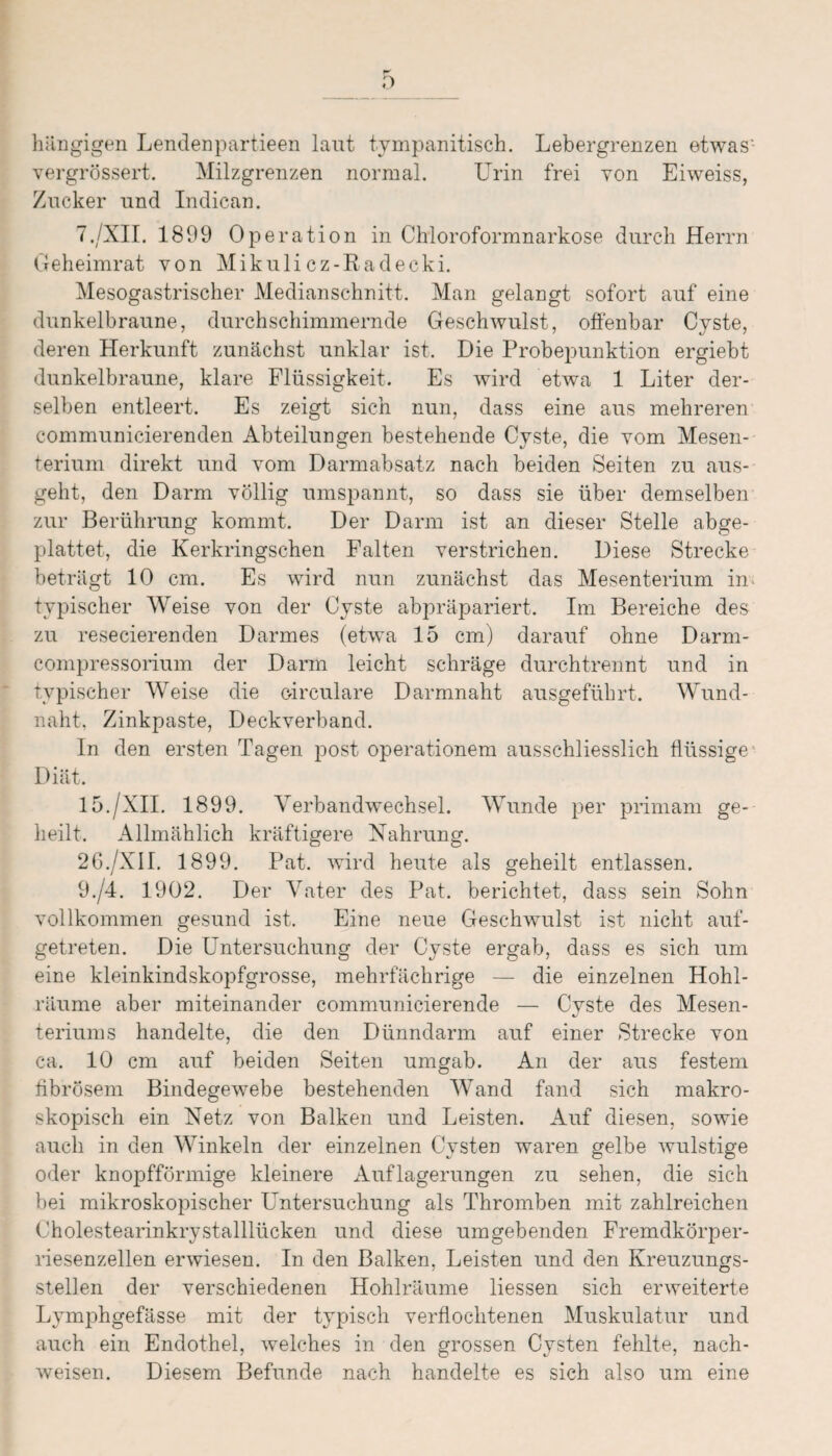 ) hängigen Lendenpartieen laut tympanitisch. Lebergrenzen etwas- vergrössert. Milzgrenzen normal. LTrin frei von Eiweiss, Zucker und Indican. 7./XII. 1899 Operation in Chloroformnarkose durch Herrn Geheimrat von Mikulicz-Radecki. Mesogastrischer Medianschnitt. Man gelangt sofort auf eine dunkelbraune, durchschimmernde Geschwulst, offenbar Cyste, deren Herkunft zunächst unklar ist. Die Probepunktion ergiebt dunkelbraune, klare Flüssigkeit. Es wird etwa 1 Liter der¬ selben entleert. Es zeigt sich nun, dass eine aus mehreren communicierenden Abteilungen bestehende Cyste, die vom Mesen¬ terium direkt und vom Darmabsatz nach beiden Seiten zu aus¬ geht, den Darm völlig umspannt, so dass sie über demselben zur Berührung kommt. Der Darm ist an dieser Stelle abge¬ plattet, die Kerkringschen Falten verstrichen. Diese Strecke beträgt 10 cm. Es wird nun zunächst das Mesenterium in typischer Weise von der Cyste abpräpariert. Im Bereiche des zu resecierenden Darmes (etwa 15 cm) darauf ohne Darm- compressoriuin der Darm leicht schräge durchtrennt und in typischer Weise die circulare Darmnaht ausgeführt. Wund¬ naht. Zinkpaste, Deckverband. In den ersten Tagen post operationem ausschliesslich flüssige' Diät. 15./XII. 1899. Verbandwechsel. Wunde per primam ge¬ heilt. Allmählich kräftigere Nahrung. 2 6./XII. 1899. Pat. wird heute als geheilt entlassen. 9./4. 1902. Der Vater des Pat. berichtet, dass sein Sohn vollkommen gesund ist. Eine neue Geschwulst ist nicht auf¬ getreten. Die Untersuchung der Cyste ergab, dass es sich um eine kleinkindskopfgrosse, mehrfächrige — die einzelnen Hohl¬ räume aber miteinander communicierende — Cyste des Mesen- teriums handelte, die den Dünndarm auf einer Strecke von ca. 10 cm auf beiden Seiten umgab. An der aus festem fibrösem Bindegewebe bestehenden Wand fand sich makro¬ skopisch ein Netz von Balken und Leisten. Auf diesen, sowie auch in den Winkeln der einzelnen Cysten waren gelbe wulstige oder knopfförmige kleinere Auflagerungen zu sehen, die sich bei mikroskopischer Untersuchung als Thromben mit zahlreichen Cholestearinkrystalllücken und diese umgebenden Fremdkörper¬ riesenzellen erwiesen. In den Balken, Leisten und den Kreuzungs¬ stellen der verschiedenen Hohlräume Hessen sich erweiterte Lymphgefässe mit der typisch verflochtenen Muskulatur und auch ein Endothel, welches in den grossen Cysten fehlte, nach- weisen. Diesem Befunde nach handelte es sich also um eine