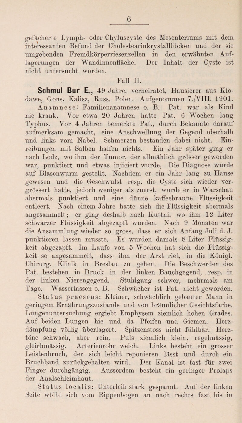 gefächerte Ly mph- oder Chyluscyste des Mesenteriums mit dem interessanten Befund der Cholestearinkrystalllücken und der sie umgebenden Fremdkörperriesenzellen in den erwähnten Auf¬ lagerungen der Wandinnenfläche. Der Inhalt der Cyste ist nicht untersucht worden. Fall II. Schmul Bur E., 49 Jahre, verheiratet, Hausierer aus Klo- dawe, Gons. Kalisz, Buss. Polen. Aufgenommen 7./VIII. 1901. Anamnese: Familienanamnese o. B. Pat. war als Kind nie krank. Vor etwa 20 Jahren hatte Pat. 6 Wochen lang Typhus. Vor 4 Jahren bemerkte Pat., durch Bekannte darauf aufmerksam gemacht, eine Anschwellung der Gegend oberhalb und links vom Nabel. Schmerzen bestanden dabei nicht. Ein¬ reibungen mit Salben halfen nichts. Ein Jahr später ging er nach Lodz, wo ihm der Tumor, der allmählich grösser geworden war, punktiert und etwas injiciert wurde, Die Diagnose wurde auf Blasenwurm gestellt. Nachdem er ein Jahr lang zu Hause gewesen und die Geschwulst resp. die Cyste sich wieder ver- grössert hatte, jedoch weniger als zuerst, wurde er in Warschau abermals punktiert und eine dünne kaffeebraune Flüssigkeit entleert. Nach einem Jahre hatte sich die Flüssigkeit abermals angesammelt; er ging deshalb nach Kuttni, wo ihm 12 Liter schwarzer Flüssigkeit abgezapft wurden. Nach 9 Monaten war die Ansammlung wieder so gross, dass er sich Anfang Juli d. J. punktieren lassen musste. Es wurden damals 8 Liter Flüssig¬ keit abgezapft. Im Laufe von 5 Wochen hat sich die Flüssig¬ keit so angesammelt, dass ihm der Arzt riet, in die Königl. Chirurg. Klinik in Breslau zu gehen. Die Beschwerden des Pat. bestehen in Druck in der linken Bauchgegend, resp. in der linken Nierengegend. Stuhlgang schwer, mehrmals am Tage. Wasserlassen o. B. Schwächer ist Pat. nicht geworden. Status praesens: Kleiner, schwächlich gebauter Mann in geringem Ernährungszustände und von bräunlicher Gesichtsfarbe. Lungenuntersuchung ergiebt Emphysem ziemlich hohen Grades. Auf beiden Lungen hie und da Pfeifen und Giemen. Herz¬ dämpfung völlig überlagert. Spitzenstoss nicht fühlbar. Herz¬ töne schwach, aber rein. Puls ziemlich klein, regelmässig, gleichmässig. Arterienrohr weich. Links besteht ein grosser Leistenbruch, der sich leicht reponieren lässt und durch ein Bruchband zurückgehalten wird. Der Kanal ist fast für zwei Finger durchgängig. Ausserdem besteht ein geringer Prolaps der Analschleimhaut. Status localis: Unterleib stark gespannt. Auf der linken Seite wölbt sich vom Rippenbogen an nach rechts fast bis in