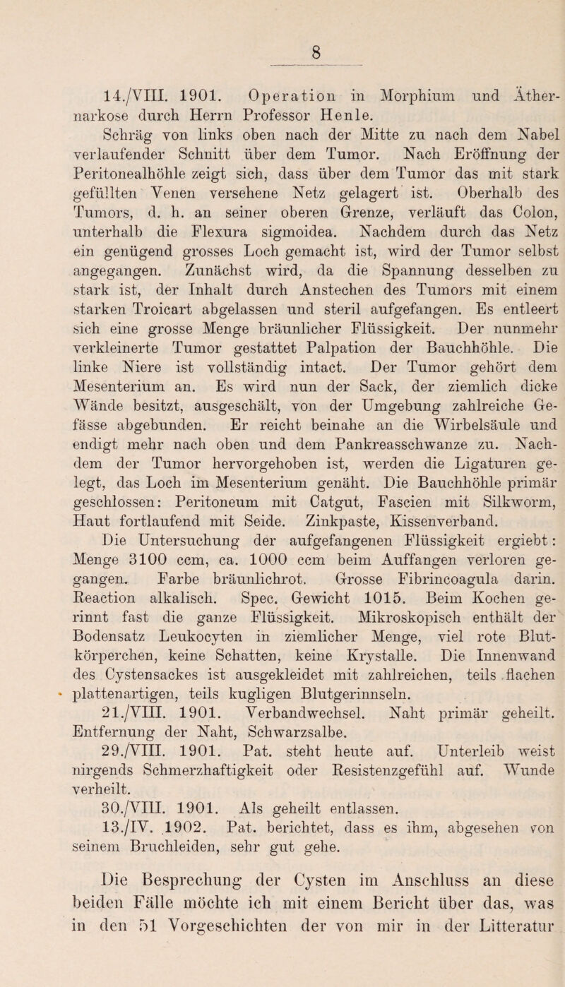 14./VIII. 1901. Operation in Morphium und Äther- narkose durch Herrn Professor He nie. Schräg von links oben nach der Mitte zu nach dem Nabel verlaufender Schnitt über dem Tumor. Nach Eröffnung der Peritonealhöhle zeigt sich, dass über dem Tumor das mit stark gefüllten Venen versehene Netz gelagert ist. Oberhalb des Tumors, d. h. an seiner oberen Grenze, verläuft das Colon, unterhalb die Flexura sigmoidea. Nachdem durch das Netz ein genügend grosses Loch gemacht ist, wird der Tumor selbst angegangen. Zunächst wird, da die Spannung desselben zu stark ist, der Inhalt durch Anstechen des Tumors mit einem starken Troicart abgelassen und steril aufgefangen. Es entleert sich eine grosse Menge bräunlicher Flüssigkeit. Der nunmehr verkleinerte Tumor gestattet Palpation der Bauchhöhle. Die linke Niere ist vollständig intact. Der Tumor gehört dem Mesenterium an. Es wird nun der Sack, der ziemlich dicke Wände besitzt, ausgeschält, von der Umgebung zahlreiche Ge- fässe abgebunden. Er reicht beinahe an die Wirbelsäule und endigt mehr nach oben und dem Pankreasschwanze zu. Nach¬ dem der Tumor hervorgehoben ist, werden die Ligaturen ge¬ legt, das Loch im Mesenterium genäht. Die Bauchhöhle primär geschlossen: Peritoneum mit Catgut, Fascien mit Silkworm, Haut fortlaufend mit Seide. Zinkpaste, Kissenverband. Die Untersuchung der aufgefangenen Flüssigkeit ergiebt: Menge 3100 ccm, ca. 1000 ccm beim Auffangen verloren ge¬ gangen, Farbe bräunlichrot. Grosse Fibrincoagula darin. Reaetion alkalisch. Spec. Gewicht 1015. Beim Kochen ge- rinnt fast die ganze Flüssigkeit. Mikroskopisch enthält der Bodensatz Leukocyten in ziemlicher Menge, viel rote Blut¬ körperchen, keine Schatten, keine Krystalle. Die Innenwand des Cystensackes ist ausgekleidet mit zahlreichen, teils flachen * plattenartigen, teils kugligen Blutgerinnseln. 21./VIII. 1901. Verbandwechsel. Naht primär geheilt. Entfernung der Naht, Schwarzsalbe. 29. /VIII. 1901. Pat. steht heute auf. Unterleib weist nirgends Schmerzhaftigkeit oder Resistenzgefühl auf. Wunde verheilt. 30. /VIII. 1901. Als geheilt entlassen. 13./IV. 1902. Pat. berichtet, dass es ihm, abgesehen con seinem Bruchleiden, sehr gut gehe. Die Besprechung der Cysten im Anschluss an diese beiden Fälle möchte ich mit einem Bericht über das, was in den 51 Vorgeschichten der von mir in der Litteratur