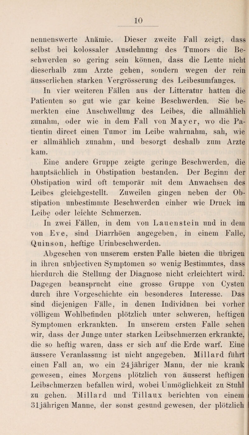 nennenswerte Anämie. Dieser zweite Fall zeigt, dass selbst bei kolossaler Ausdehnung des Tumors die Be¬ schwerden so gering sein können, dass die Leute nicht dieserhalb zum Arzte gehen, sondern wegen der rein äusserliclien starken Vergrösserung des Leibesumfanges. In vier weiteren Fällen aus der Litteratur hatten die Patienten so gut wie gar keine Beschwerden. Sie be¬ merkten eine Anschwellung des Leibes, die allmählich zunahm, oder wie in dem Fall von Mayer, wo die Pa¬ tientin direct einen Tumor im Leibe wahrnahm, sah, wie er allmählich zunahm, und besorgt deshalb zum Arzte kam. Eine andere Gruppe zeigte geringe Beschwerden, die hauptsächlich in Obstipation bestanden. Der Beginn der Obstipation wird oft temporär mit dem Anwachsen des Leibes gleichgestellt. Zuweilen gingen neben der Ob¬ stipation unbestimmte Beschwerden einher wie Druck im Leibe oder leichte Schmerzen. In zwei Fällen, in dem von Lau enstein und in dem von Eve, sind Diarrhöen angegeben, in einem Falle, Quinson, heftige Urinbeschwerden. Abgesehen von unserem ersten Falle bieten die übrigen in ihren subjectiven Symptomen so wenig Bestimmtes, dass hierdurch die Stellung der Diagnose nicht erleichtert wird. Dagegen beansprucht eine grosse Gruppe von Cysten durch ihre Vorgeschichte ein besonderes Interesse. Das sind diejenigen Fälle, in denen Individuen bei vorher völligem Wohlbefinden plötzlich unter schweren, heftigen Symptomen erkrankten. In unserem ersten Falle sehen wir, dass der Junge unter starken Leibschmerzen erkrankte, die so heftig waren, dass er sich auf die Erde warf. Eine äussere Veranlassung ist nicht angegeben. Millard führt einen Fall an, wo ein 24jähriger Mann, der nie krank gewesen, eines Morgens plötzlich von äusserst heftigen Leibschmerzen befallen wird, wobei Unmöglichkeit zu Stuhl zu gehen. Millard und Tillaux berichten von einem 31jährigen Manne, der sonst gesund gewesen, der plötzlich