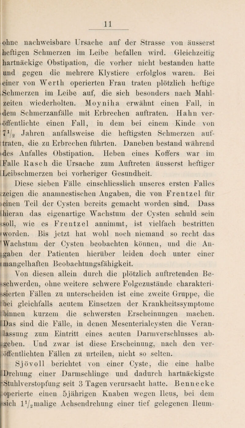 ohne nachweisbare Ursache auf der Strasse von äusserst heftigen Schmerzen im Leibe befallen wird. Gleichzeitig hartnäckige Obstipation, die vorher nicht bestanden hatte und gegen die mehrere Klystiere erfolglos waren. Bei einer von Werth operierten Frau traten plötzlich heftige .Schmerzen im Leibe auf, die sich besonders nach Mahl¬ zeiten wiederholten. Moyniha erwähnt einen Fall, in -dem Schmerzanfälle mit Erbrechen auftraten. Hahn ver¬ öffentlichte einen Fall, in dem bei einem Kinde von 71/2 Jahren anfallsweise die heftigsten Schmerzen auf¬ traten, die zu Erbrechen führten. Daneben bestand während / -des Anfalles Obstipation. Heben eines Kotfers war im Falle Kasch die Ursache zum Auftreten äusserst heftiger Leibschmerzen bei vorheriger Gesundheit. Diese sieben Fälle einschliesslich unseres ersten Falles -:zeigen die anamnestischen Angaben, die von Frentzel für leinen Teil der Cysten bereits gemacht worden sind. Dass hieran das eigenartige Wachstum der Cysten schuld sein •‘.soll, wie es Frentzel annimmt, ist vielfach bestritten ' worden. Bis jetzt hat wohl noch niemand so recht das Wachstum der Cysten beobachten können, und die An¬ gaben der Patienten hierüber leiden doch unter einer i mangelhaften Beobachtungsfähigkeit. Von diesen allein durch die plötzlich auftretenden Be- Hschwerden, ohne weitere schwere Folgezustände charakteri¬ sierten Fällen zu unterscheiden ist eine zweite Gruppe, die Ibei gleichfalls acutem Einsetzen der Krankheitssymptome i binnen kurzem die schwersten Erscheinungen machen. Das sind die Fälle, in denen Mesenterialcysten die Veran¬ lassung zum Eintritt eines acuten Darmverschlusses ab¬ geben. Und zwar ist diese Erscheinung, nach den ver¬ öffentlichten Fällen zu urteilen, nicht so selten. Sjövoll berichtet von einer Cyste, die eine halbe Drehung einer Darmschlinge und dadurch hartnäckigste ‘Stuhlverstopfung seit 3 Tagen verursacht hatte. Bennecke operierte einen 5jährigen Knaben wegen Ileus, bei dem sich U/g malige Achsendrehung einer tief gelegenen lleum-