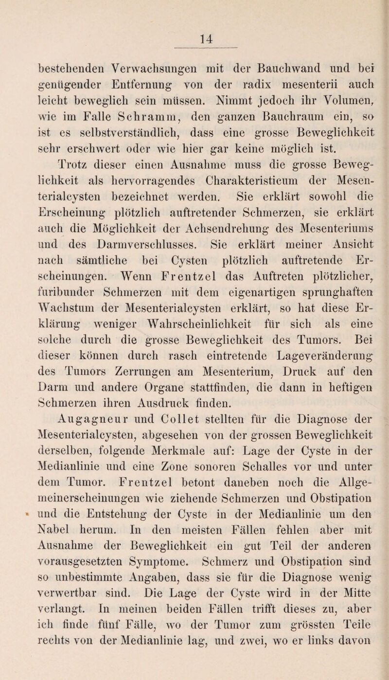 bestehenden Verwachsungen mit der Bauchwand und bei genügender Entfernung von der radix mesenterii auch leicht beweglich sein müssen. Nimmt jedoch ihr Volumen, wie im Falle Schramm, den ganzen Bauchraum ein, so ist es selbstverständlich, dass eine grosse Beweglichkeit sehr erschwert oder wie hier gar keine möglich ist. Trotz dieser einen Ausnahme muss die grosse Beweg¬ lichkeit als hervorragendes Charakteristicum der Mesen¬ terialcysten bezeichnet werden. Sie erklärt sowohl die Erscheinung plötzlich auftretender Schmerzen, sie erklärt auch die Möglichkeit der Achsendrehung des Mesenteriums und des Darmverschlusses. Sie erklärt meiner Ansicht nach sämtliche bei Cysten plötzlich auftretende Er¬ scheinungen. Wenn Frentzel das Auftreten plötzlicher, furibunder Schmerzen mit dem eigenartigen sprunghaften Wachstum der Mesenterialcysten erklärt, so hat diese Er¬ klärung weniger Wahrscheinlichkeit für sich als eine solche durch die grosse Beweglichkeit des Tumors. Bei dieser können durch rasch eintretende Lageveränderung des Tumors Zerrungen am Mesenterium, Druck auf den Darm und andere Organe stattfinden, die dann in heftigen Schmerzen ihren Ausdruck finden. Augagneur und Co 11 et stellten für die Diagnose der Mesenterialcysten, abgesehen von der grossen Beweglichkeit derselben, folgende Merkmale auf: Lage der Cyste in der Medianlinie und eine Zone sonoren Schalles vor und unter dem Tumor. Frentzel betont daneben noch die Allge¬ meinerscheinungen wie ziehende Schmerzen und Obstipation * und die Entstehung der Cyste in der Medianlinie um den Nabel herum. In den meisten Fällen fehlen aber mit Ausnahme der Beweglichkeit ein gut Teil der anderen vorausgesetzten Symptome. Schmerz und Obstipation sind so unbestimmte Angaben, dass sie für die Diagnose wenig verwertbar sind. Die Lage der Cyste wird in der Mitte verlangt. In meinen beiden Fällen trifft dieses zu, aber ich finde fünf Fälle, wo der Tumor zum grössten Teile rechts von der Medianlinie lag, und zwei, wo er links davon
