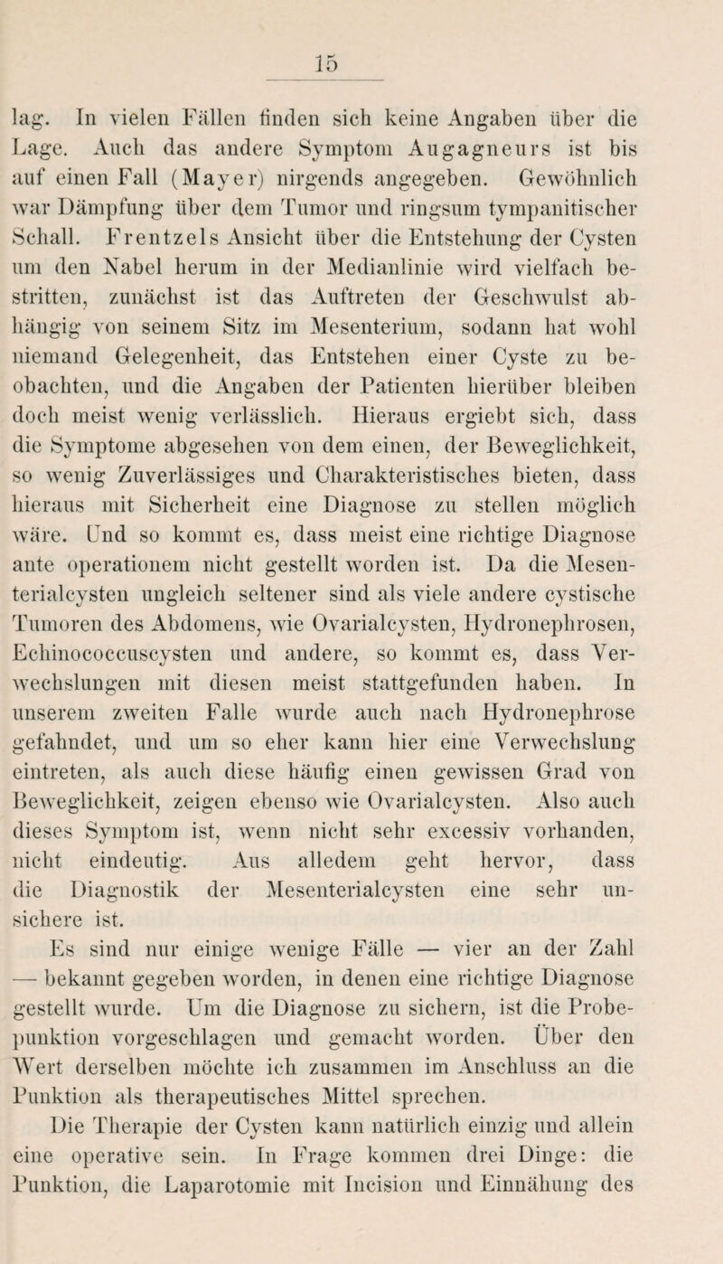 lag. In vielen Fällen finden sich keine Angaben über die Lage. Auch das andere Symptom Augagneurs ist bis auf einen Fall (Mayer) nirgends angegeben. Gewöhnlich war Dämpfung über dem Tumor und ringsum tympanitischer Schall. Frentzels Ansicht über die Entstehung der Cysten um den Nabel herum in der Medianlinie wird vielfach be¬ stritten, zunächst ist das Auftreten der Geschwulst ab¬ hängig von seinem Sitz im Mesenterium, sodann hat wohl niemand Gelegenheit, das Entstehen einer Cyste zu be¬ obachten, und die Angaben der Patienten hierüber bleiben doch meist wenig verlässlich. Hieraus ergiebt sich, dass die Symptome abgesehen von dem einen, der Beweglichkeit, so wenig Zuverlässiges und Charakteristisches bieten, dass hieraus mit Sicherheit eine Diagnose zu stellen möglich wäre. Und so kommt es, dass meist eine richtige Diagnose ante operationem nicht gestellt worden ist. Da die Mesen¬ terialcysten ungleich seltener sind als viele andere cystische Tumoren des Abdomens, wie Ovarialcysten, Hydronephrosen, Echinococcuscysten und andere, so kommt es, dass Ver¬ wechslungen mit diesen meist stattgefunden haben. In unserem zweiten Falle wurde auch nach Hydronephrose gefahndet, und um so eher kann hier eine Verwechslung eintreten, als auch diese häutig einen gewissen Grad von Beweglichkeit, zeigen ebenso wie Ovarialcysten. Also auch dieses Symptom ist, wenn nicht sehr excessiv vorhanden, nicht eindeutig. Aus alledem geht hervor, dass die Diagnostik der Mesenterialcysten eine sehr un¬ sichere ist. Es sind nur einige wenige Fälle — vier an der Zahl — bekannt gegeben worden, in denen eine richtige Diagnose gestellt wurde. Um die Diagnose zu sichern, ist die Probe¬ punktion vorgeschlagen und gemacht worden. Über den Wert derselben möchte ich zusammen im Anschluss an die Punktion als therapeutisches Mittel sprechen. Die Therapie der Cysten kann natürlich einzig und allein eine operative sein. In Frage kommen drei Dinge: die Punktion, die Laparotomie mit Incision und Einnähung des