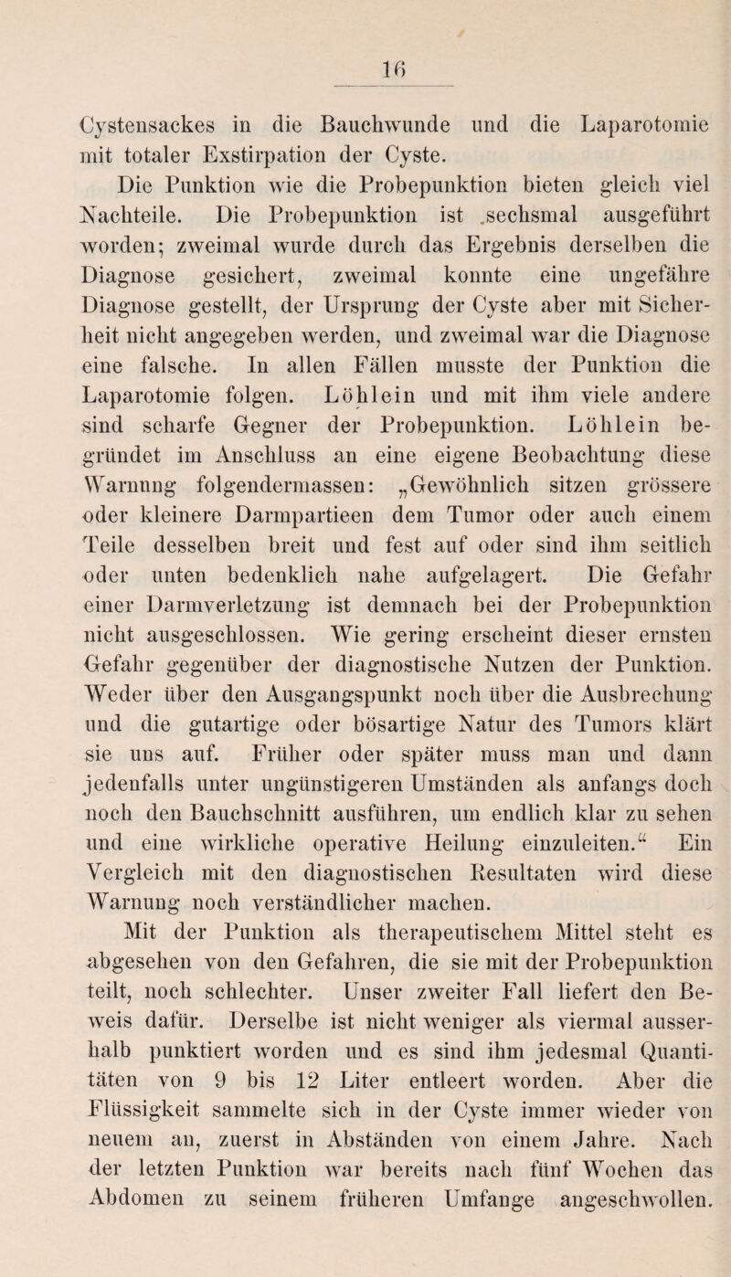 Cystensackes in die Bauchwunde und die Laparotomie mit totaler Exstirpation der Cyste. Die Punktion wie die Probepunktion bieten gleich viel Nachteile. Die Probepunktion ist .sechsmal ausgeführt worden; zweimal wurde durch das Ergebnis derselben die Diagnose gesichert, zweimal konnte eine ungefähre Diagnose gestellt, der Ursprung der Cyste aber mit Sicher¬ heit nicht angegeben werden, und zweimal war die Diagnose eine falsche. In allen Fällen musste der Punktion die Laparotomie folgen. Löhlein und mit ihm viele andere sind scharfe Gegner der Probepunktion. Lölilein be¬ gründet im Anschluss an eine eigene Beobachtung diese Warnung folgendermassen: „Gewöhnlich sitzen grössere oder kleinere Darmpartieen dem Tumor oder auch einem Teile desselben breit und fest auf oder sind ihm seitlich oder unten bedenklich nahe aufgelagert. Die Gefahr einer Darmverletzung ist demnach bei der Probepunktion nicht ausgeschlossen. Wie gering erscheint dieser ernsten Gefahr gegenüber der diagnostische Nutzen der Punktion. Weder über den Ausgangspunkt noch über die Ausbrechung und die gutartige oder bösartige Natur des Tumors klärt sie uns auf. Früher oder später muss man und dann jedenfalls unter ungünstigeren Umständen als anfangs doch noch den Bauchschnitt ausführen, um endlich klar zu sehen und eine wirkliche operative Heilung einzuleiten.u Ein Vergleich mit den diagnostischen Resultaten wird diese Warnung noch verständlicher machen. Mit der Punktion als therapeutischem Mittel steht es abgesehen von den Gefahren, die sie mit der Probepunktion teilt, noch schlechter. Unser zweiter Fall liefert den Be¬ weis dafür. Derselbe ist nicht weniger als viermal ausser¬ halb punktiert worden und es sind ihm jedesmal Quanti¬ täten von 9 bis 12 Liter entleert worden. Aber die Flüssigkeit sammelte sich in der Cyste immer wieder von neuem an, zuerst in Abständen von einem Jahre. Nach der letzten Punktion war bereits nach fünf Wochen das Abdomen zu seinem früheren Umfange angeschwollen.