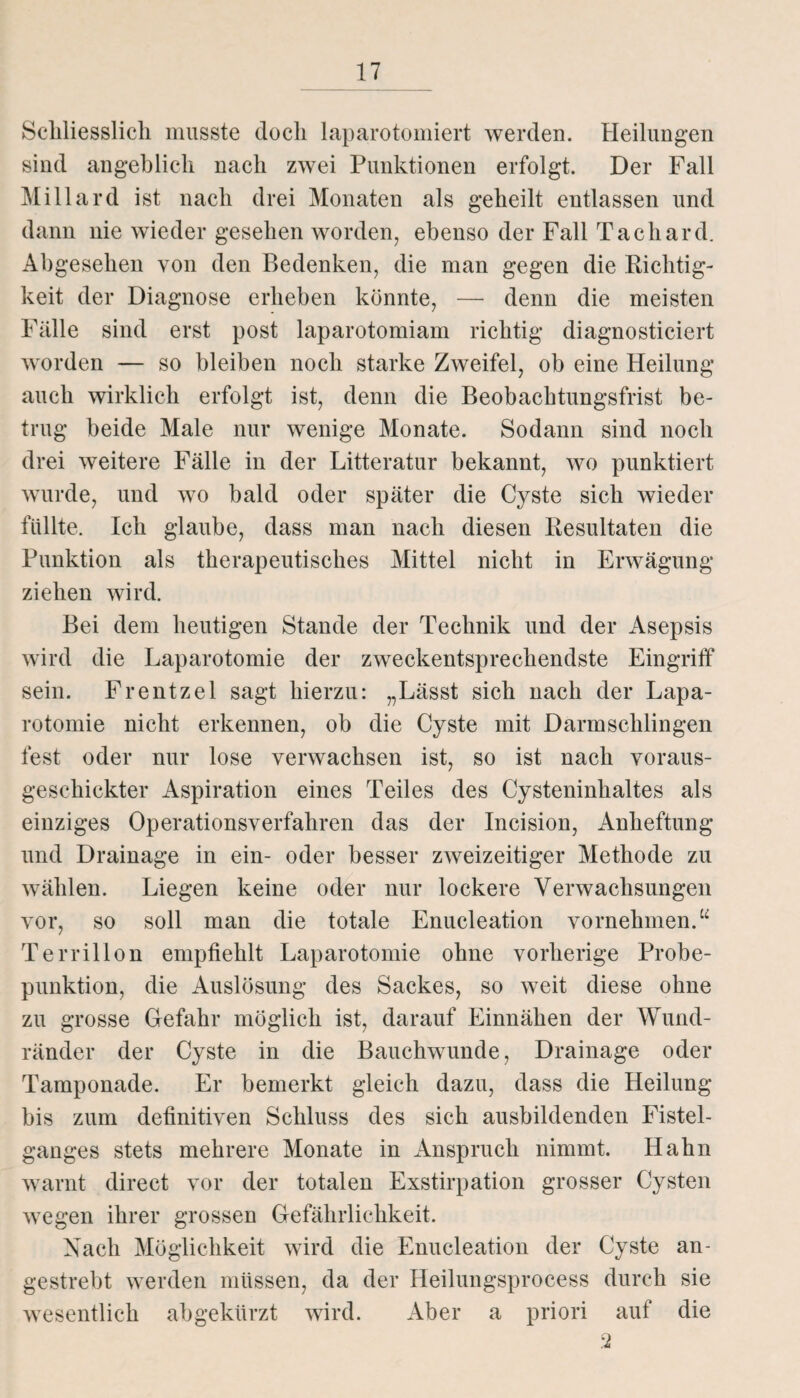 Schliesslich musste doch laparotomiert werden. Heilungen sind angeblich nach zwei Punktionen erfolgt. Der Fall Miliard ist nach drei Monaten als geheilt entlassen und dann nie wieder gesehen worden, ebenso der Fall Tachard. Abgesehen von den Bedenken, die man gegen die Richtig¬ keit der Diagnose erheben könnte, — denn die meisten Fälle sind erst post laparotomiam richtig diagnosticiert worden — so bleiben noch starke Zweifel, ob eine Heilung auch wirklich erfolgt ist, denn die Beobachtungsfrist be¬ trug beide Male nur wenige Monate. Sodann sind noch drei weitere Fälle in der Litteratur bekannt, wo punktiert wurde, und wo bald oder später die Cyste sich wieder füllte. Ich glaube, dass man nach diesen Resultaten die Punktion als therapeutisches Mittel nicht in Erwägung ziehen wird. Bei dem heutigen Stande der Technik und der Asepsis wird die Laparotomie der zweckentsprechendste Eingriff sein. Frentzel sagt hierzu: „Lässt sich nach der Lapa¬ rotomie nicht erkennen, ob die Cyste mit Darmschlingen fest oder nur lose verwachsen ist, so ist nach voraus¬ geschickter Aspiration eines Teiles des Cysteninhaltes als einziges Operationsverfahren das der Incision, Anheftung und Drainage in ein- oder besser zweizeitiger Methode zu wählen. Liegen keine oder nur lockere Verwachsungen vor, so soll man die totale Enucleation vornehmen.“ Terrillon empfiehlt Laparotomie ohne vorherige Probe¬ punktion, die Auslösung des Sackes, so weit diese ohne zu grosse Gefahr möglich ist, darauf Einnähen der Wund¬ ränder der Cyste in die Bauchwunde, Drainage oder Tamponade. Er bemerkt gleich dazu, dass die Heilung bis zum definitiven Schluss des sich ausbildenden Fistel- ganges stets mehrere Monate in Anspruch nimmt. Hahn warnt direct vor der totalen Exstirpation grosser Cysten wegen ihrer grossen Gefährlichkeit. Nach Möglichkeit wird die Enucleation der Cyste an- gestrebt werden müssen, da der Heilungsprocess durch sie wesentlich abgekürzt wird. Aber a priori auf die 2