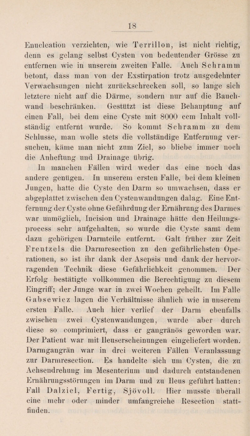Enucleation verzichten, wie Terrillon, ist nicht richtig, denn es gelang selbst Cysten von bedeutender Grösse zu entfernen wie in unserem zweiten Falle. Auch Schramm betont, dass man von der Exstirpation trotz ausgedehnter Verwachsungen nicht zurückschrecken soll, so lange sich letztere nicht auf die Därme, sondern nur auf die Bauch¬ wand beschränken. Gestützt ist diese Behauptung auf einen Fall, bei dem eine Cyste mit 8000 ccm Inhalt voll¬ ständig entfernt wurde. So kommt Schramm zu dem Schlüsse, man wolle stets die vollständige Entfernung ver¬ suchen, käme man nicht zum Ziel, so bliebe immer noch die Anheftung und Drainage übrig. In manchen Fällen wird weder das eine noch das andere genügen. In unserem ersten Falle, bei dem kleinen Jungen, hatte die Cyste den Darm so umwachsen, dass er abgeplattet zwischen den Cystenwandungen dalag. Eine Ent¬ fernung der Cyste ohne Gefährdung der Ernährung des Darmes war unmöglich, Incision und Drainage hätte den Heilungs- process sehr aufgehalten, so wurde die Cyste samt dem dazu gehörigen Darmteile entfernt. Galt früher zur Zeit Frentzels die Darmresection zu den gefährlichsten Ope¬ rationen, so ist ihr dank der Asepsis und dank der hervor¬ ragenden Technik diese Gefährlichkeit genommen. Der Erfolg bestätigte vollkommen die Berechtigung zu diesem Eingriff; der Junge war in zwei Wochen geheilt. Im Falle Gabsewicz lagen die Verhältnisse ähnlich wie in unserem ersten Falle. Auch hier verlief der Darm ebenfalls zwischen zwei Cystenwandungen, wurde aber durch diese so comprimiert, dass er gangränös geworden war. Der Patient war mit Ileuserscheinungen eingeliefert worden. Darmgangrän war in drei weiteren Fällen Veranlassung zur Darmresection. Es handelte sich um Cysten, die zu Achsendrehung im Mesenterium und dadurch entstandenen Ernährungsstörungen im Darm und zu Ileus geführt hatten: Fall D a 1 z i e 1, Fertig, Sj ö v o 11. Hier musste überal 1 eine mehr oder minder umfangreiche Resection statt¬ finden.