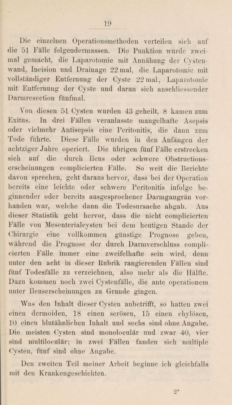 Die einzelnen Operationsmethoden verteilen sieh auf die 51 Fälle folgendermassen. Die Punktion wurde zwei¬ mal gemacht, die Laparotomie mit Annähung der Cysten¬ wand, Incision und Drainage 22 mal, die Laparotomie mit vollständiger Entfernung der Cyste 22 mal, Laparotomie mit Entfernung der Cyste und daran sich anschliessender Darmresection fünfmal. Von diesen 51 Cysten wurden 43 geheilt, 8 kamen zum Exitus. In drei Fällen veranlasste mangelhafte Asepsis oder vielmehr Antisepsis eine Peritonitis, die dann zum Tode führte. Diese Fälle wurden in den Anfängen der achtziger Jahre operiert. Die übrigen fünf Fälle erstrecken sich auf die durch Ileus oder schwere Obstructions- erscheinungen complicierten Fälle. So weit die Perichte davon sprechen, geht daraus hervor, dass bei der Operation bereits eine leichte oder schwere Peritonitis infolge be¬ ginnender oder bereits ausgesprochener Darmgangrän vor¬ handen war, welche dann die Todesursache abgab. Aus dieser Statistik geht hervor, dass die nicht complicierten Fälle von Mesenterialcysten bei dem heutigen Stande der Chirurgie eine vollkommen günstige Prognose geben, während die Prognose der durch Darmverschluss compli¬ cierten Fälle immer eine zweifelhafte sein wird, denn unter den acht in dieser Rubrik rangierenden Fällen sind fünf Todesfälle zu verzeichnen, also mehr als die Hälfte. Dazu kommen noch zwei Cystenfälle, die ante Operationen* unter lleuserscheinungen zu Grunde gingen. Was den Inhalt dieser Cysten anbetrifft, so hatten zwei einen dermoiden, 18 einen serösen, 15 einen chylösen, 10 einen blutähnlichen Inhalt und sechs sind ohne Angabe. Die meisten Cysten sind monoloculär und zwar 40, vier sind m’ultiloculär; in zwei Fällen fanden sich multiple Cysten, fünf sind ohne Angabe. Den zweiten Teil meiner Arbeit beginne ich gleichfalls mit den Krankengeschichten. 9*