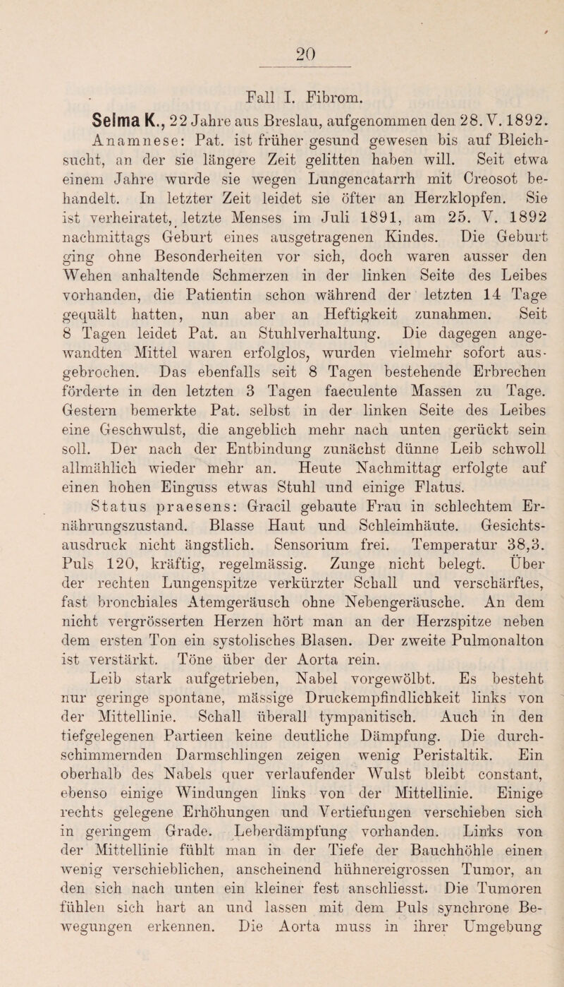 Fall I. Fibrom. SßSnicl K., 22 Jahre aus Breslau, aufgenommen den 28. V. 1892. Anamnese: Pat. ist früher gesund gewesen bis auf Bleich¬ sucht, an der sie längere Zeit gelitten haben will. Seit etwa einem Jahre wurde sie wegen Lungencatarrh mit Creosot be¬ handelt. In letzter Zeit leidet sie öfter an Herzklopfen. Sie ist verheiratet, letzte Menses im Juli 1891, am 25. V. 1892 nachmittags Geburt eines ausgetragenen Kindes. Die Geburt ging ohne Besonderheiten vor sich, doch waren ausser den Wehen anhaltende Schmerzen in der linken Seite des Leibes vorhanden, die Patientin schon während der letzten 14 Tage gequält hatten, nun aber an Heftigkeit Zunahmen. Seit 8 Tagen leidet Pat. an Stuhlverhaltung. Die dagegen ange¬ wandten Mittel waren erfolglos, wurden vielmehr sofort aus- gebrochen. Das ebenfalls seit 8 Tagen bestehende Erbrechen förderte in den letzten 3 Tagen faeculente Massen zu Tage. Gestern bemerkte Pat. selbst in der linken Seite des Leibes eine Geschwulst, die angeblich mehr nach unten gerückt sein soll. Der nach der Entbindung zunächst dünne Leib schwoll allmählich wieder mehr an. Heute Nachmittag erfolgte auf einen hohen Einguss etwas Stuhl und einige Flatus. Status praesens: Gracil gebaute Frau in schlechtem Er¬ nährungszustand. Blasse Haut und Schleimhäute. Gesichts¬ ausdruck nicht ängstlich. Sensorium frei. Temperatur 38,3. Puls 120, kräftig, regelmässig. Zunge nicht belegt. Liber der rechten Lungenspitze verkürzter Schall und verschärftes, fast bronchiales Atemgeräusch ohne Nebengeräusche. An dem nicht vergrösserten Herzen hört man an der Herzspitze neben dem ersten Ton ein systolisches Blasen. Der zweite Pulmonalton ist verstärkt. Töne über der Aorta rein. Leib stark aufgetrieben, Nabel vorgewölbt. Es besteht nur geringe spontane, massige Druckempfindlichkeit links von der Mittellinie. Schall überall tympanitisch. Auch in den tiefgelegenen Partieen keine deutliche Dämpfung. Die durch¬ schimmernden Darmschlingen zeigen wenig Peristaltik. Ein oberhalb des Nabels quer verlaufender Wulst bleibt constant, ebenso einige Windungen links von der Mittellinie. Einige rechts gelegene Erhöhungen und Vertiefungen verschieben sich in geringem Grade. Leberdämpfung vorhanden. Links von der Mittellinie fühlt man in der Tiefe der Bauchhöhle einen wenig verschieblichen, anscheinend hühnereigrossen Tumor, an den sich nach unten ein kleiner fest anschliesst. Die Tumoren fühlen sich hart an und lassen mit dem Puls synchrone Be¬ wegungen erkennen. Die Aorta muss in ihrer Umgebung