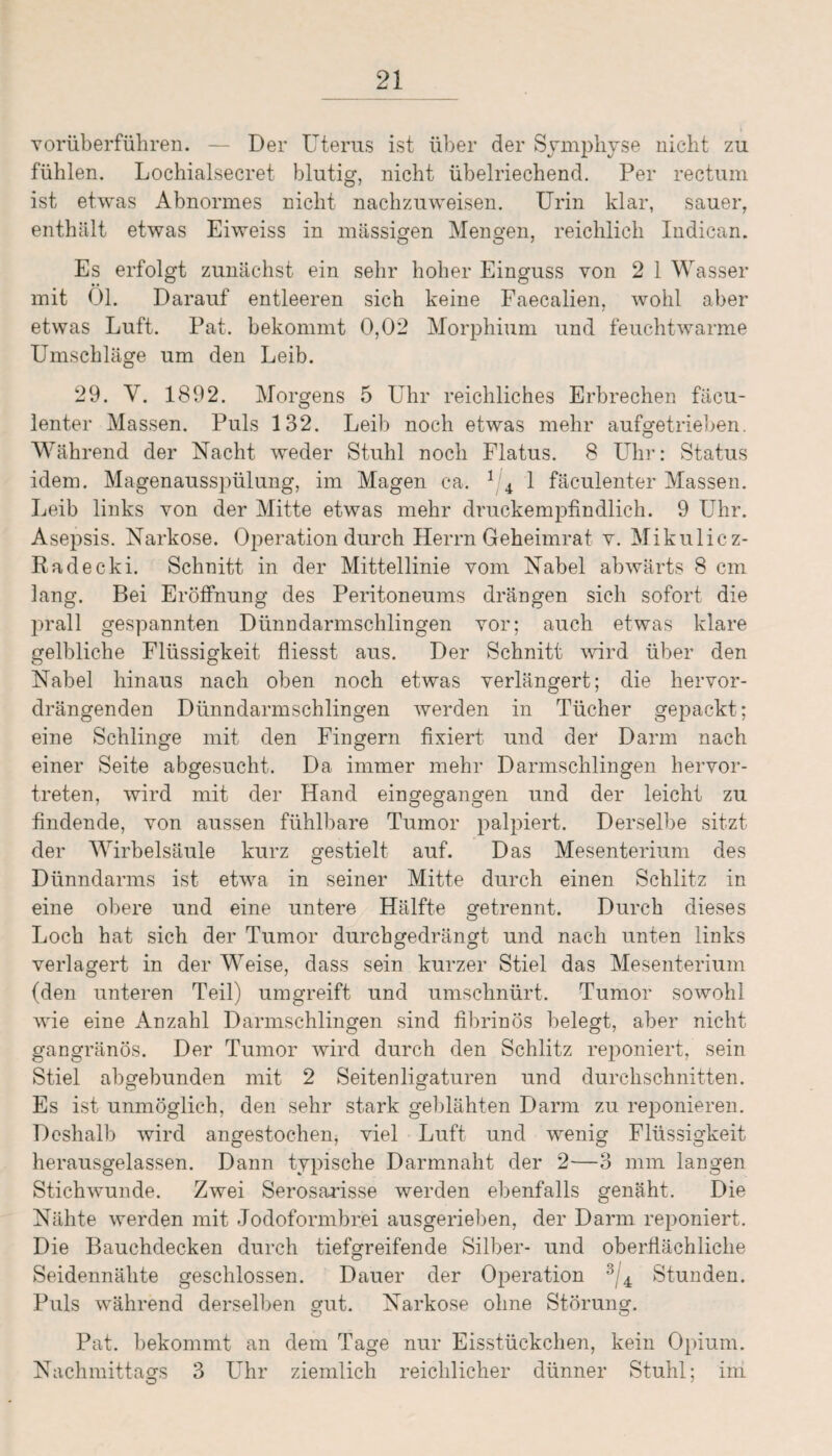 vorüberführen. — Der Uterus ist über der Symphyse nicht zu fühlen. Lochialsecret blutig, nicht übelriechend. Per rectum ist etwas Abnormes nicht nachzuweisen. Urin klar, sauer, enthält etwas Eiweiss in massigen Mengen, reichlich Indican. Es erfolgt zunächst ein sehr hoher Einguss von 2 1 Wasser mit 01. Darauf entleeren sich keine Faecalien, wohl aber etwas Luft. Pat. bekommt 0,02 Morphium und feuchtwarme Umschläge um den Leib. 29. V. 1892. Morgens 5 Uhr reichliches Erbrechen fäcu- lenter Massen. Puls 132. Leib noch etwas mehr aufgetrieben. Während der Nacht weder Stuhl noch Flatus. 8 Uhr: Status idem. Magenausspülung, im Magen ca. 1 4 1 fäculenter Massen. Leib links von der Mitte etwas mehr druckempfindlich. 9 Uhr. Asepsis. Narkose. Operation durch Herrn Geheimrat v. Mikulicz- Radecki. Schnitt in der Mittellinie vom Nabel abwärts 8 cm lang. Bei Eröffnung des Peritoneums drängen sich sofort die prall gespannten Dünndarmschlingen vor; auch etwas klare gelbliche Flüssigkeit fliesst aus. Der Schnitt wird über den Nabel hinaus nach oben noch etwas verlängert; die hervor¬ drängenden Dünndarmschlingen werden in Tücher gepackt; eine Schlinge mit den Fingern fixiert und der Darm nach einer Seite abgesucht. Da immer mehr Darmschlingen hervor¬ treten, wird mit der Hand einofegancren und der leicht zu findende, von aussen fühlbare Tumor palpiert. Derselbe sitzt der Wirbelsäule kurz gestielt auf. Das Mesenterium des Dünndarms ist etwa in seiner Mitte durch einen Schlitz in eine obere und eine untere Hälfte getrennt. Durch dieses Loch hat sich der Tumor durchgedrängt und nach unten links verlagert in der Weise, dass sein kurzer Stiel das Mesenterium (den unteren Teil) umgreift und umschnürt. Tumor sowohl wie eine Anzahl Darmschlingen sind fibrinös belegt, aber nicht gangränös. Der Tumor wird durch den Schlitz reponiert, sein Stiel abgebunden mit 2 Seitenligaturen und durchschnitten. Es ist unmöglich, den sehr stark geblähten Darm zu reponieren. Deshalb wird angestochen, viel Luft und wenig Flüssigkeit herausgelassen. Dann typische Darmnaht der 2—3 mm langen Stichwunde. Zwei Serosarisse werden ebenfalls genäht. Die Nähte werden mit Jodoformbrei ausgerieben, der Darm reponiert. Die Bauchdecken durch tiefgreifende Silber- und oberfiächliche Seidennähte geschlossen. Dauer der Operation 3/4 Stunden. Puls während derselben gut. Narkose ohne Störung. Pat. bekommt an dem Tage nur Eisstückchen, kein Opium. Nachmittags 3 Uhr ziemlich reichlicher dünner Stuhl; im