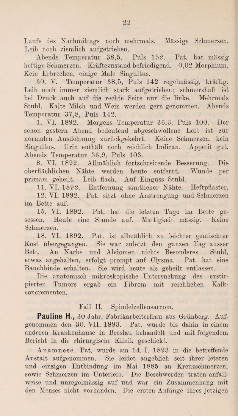 Laufe des Nachmittags noch mehrmals. Massige Schmerzen. Leib noch ziemlich aufgetrieben. Abends Temperatur 38,5. Puls 152. Pat. hat massig heftige Schmerzen. Kräftezustand befriedigend. 0,02 Morphium. Kein Erbrechen, einige Male Singultus. 30. V. Temperatur 38,5, Puls 142 regelmässig, kräftig. Leib noch immer ziemlich stark aufgetrieben; schmerzhaft ist bei Druck auch auf die rechte Seite nur die linke. Mehrmals Stuhl. Kalte Milch und Wein werden gern genommen. Abends Temperatur 37,8, Puls 142. I. VI. 1892. Morgens Temperatur 36,3, Puls 100. Der schon gestern Abend bedeutend abgeschwollene Leib ist zur normalen Ausdehnung zurückgekehrt. Keine Schmerzen, kein Singultus. Urin enthält noch reichlich Indican. Appetit gut. Abends Temperatur 36,9, Puls 103. 8. VI. 1892. Allmählich fortschreitende Besserung. Die oberflächlichen Nähte werden heute entfernt. Wunde per primam geheilt. Leib flach. Auf Einguss Stuhl. II. VI. 1892. Entfernung sämtlicher Nähte. Heftpflaster. 12. VI. 1892. Pat. sitzt ohne Anstrengung und Schmerzen im Bette auf. 15. VI. 1892. Pat. hat die letzten Tage im Bette ge¬ sessen. Heute eine Stunde auf. Mattigkeit mässig. Keine Schmerzen. 18. VI. 1892. Pat. ist allmählich zu leichter gemischter Kost übergegangen. Sie war zuletzt den ganzen Tag ausser Bett. An Narbe und Abdomen nichts Besonderes. Stuhl, etwas angehalten, erfolgt prompt auf Clysma. Pat. hat eine Bauchbinde erhalten. Sie wird heute als geheilt entlassen. Die anatomisch - mikroskopische Untersuchung des exstir- pierten Tumors ergab ein Fibrom mit reichlichen Kalk- con crementen. Fall II. Spindelzellensarcom. Pauline H., 30 Jahr, Fabrikarbeiterfrau aus Grünberg. Auf¬ genommen den 30. VII. 1893. Pat. wurde bis dahin in einem anderen Krankenhause in Breslau behandelt und mit folgendem Bericht in die chirurgische Klinik geschickt. Anamnese: Pat. wurde am 14. I. 1893 in die betreffende Anstalt aufgenommen. Sie leidet angeblich seit ihrer letzten und einzigen Entbindung im Mai 1885 an Kreuzschmerzen, sowie Schmerzen im Unterleib. Die Beschwerden traten anfall¬ weise und unregelmässig auf und war ein Zusammenhang mit den Menses nicht vorhanden. Die ersten Anfänge ihres jetzigen