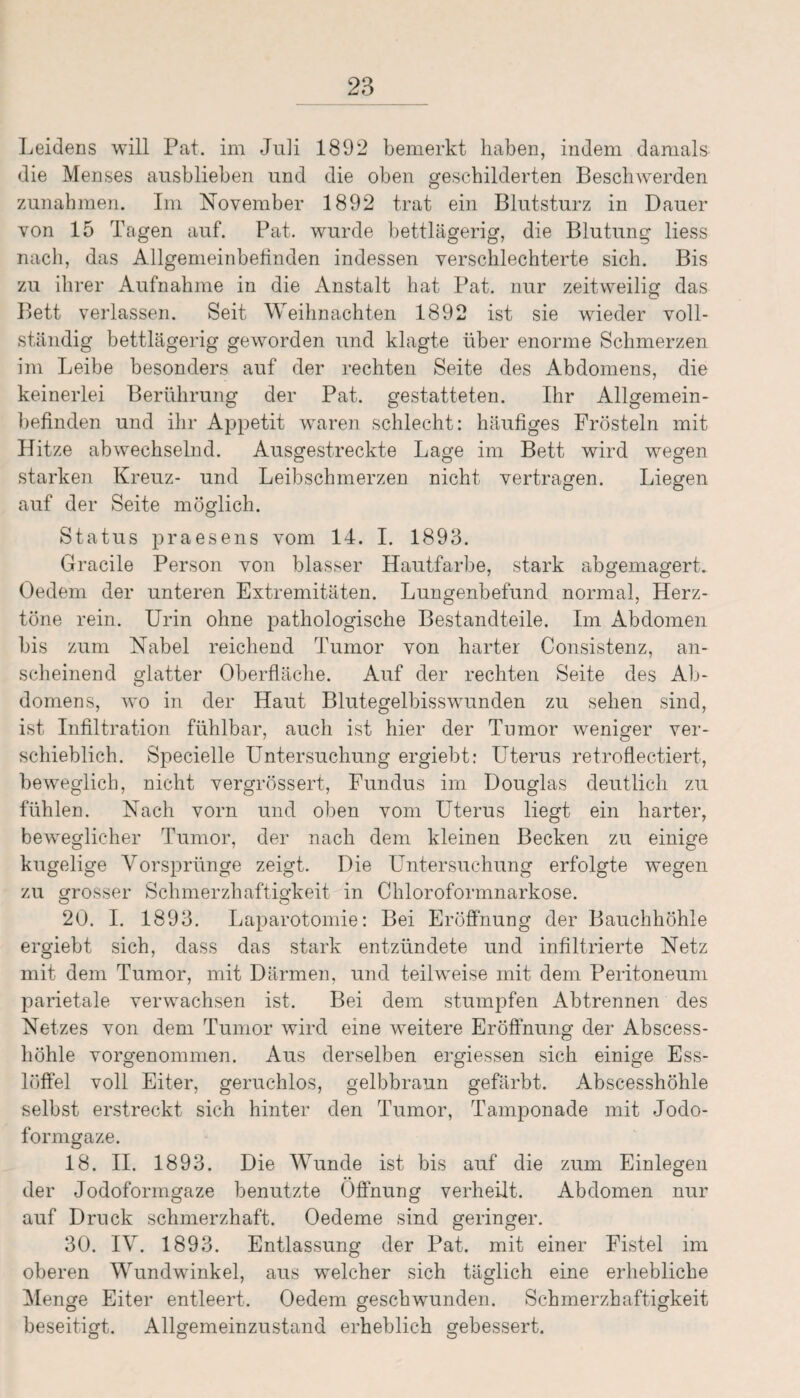 Leidens will Pat. im Juli 1892 bemerkt haben, indem damals die Menses ausblieben und die oben geschilderten Beschwerden Zunahmen. Im November 1892 trat ein Blutsturz in Dauer von 15 Tagen auf. Pat. wurde bettlägerig, die Blutung liess nach, das Allgemeinbefinden indessen verschlechterte sich. Bis zu ihrer Aufnahme in die Anstalt hat Pat. nur zeitweilig das Bett verlassen. Seit Weihnachten 1892 ist sie wieder voll¬ ständig bettlägerig geworden und klagte über enorme Schmerzen im Leibe besonders auf der rechten Seite des Abdomens, die keinerlei Berührung der Pat. gestatteten. Ihr Allgemein¬ befinden und ihr Appetit waren schlecht: häufiges Frösteln mit Hitze abwechselnd. Ausgestreckte Lage im Bett wird wegen starken Kreuz- und Leibschmerzen nicht vertragen. Liegen auf der Seite möglich. Status praesens vom 14. I. 1893. Gracile Person von blasser Hautfarbe, stark abgemagert. Oedem der unteren Extremitäten. Lungenbefund normal, Herz¬ töne rein. Urin ohne pathologische Bestandteile. Im Abdomen bis zum Nabel reichend Tumor von harter Consistenz, an¬ scheinend glatter Oberfläche. Auf der rechten Seite des Ab¬ domens, wo in der Haut Blutegelbisswunden zu sehen sind, ist Infiltration fühlbar, auch ist hier der Tumor weniger ver¬ schieblich. Specielle Untersuchung ergiebt: Uterus retroflectiert, beweglich, nicht vergrössert, Fundus im Douglas deutlich zu fühlen. Nach vorn und oben vom Uterus liegt ein harter, beweglicher Tumor, der nach dem kleinen Becken zu einige kugelige Vorsprünge zeigt. Die Untersuchung erfolgte wegen zu grosser Schmerzhaftigkeit in Chloroformnarkose. 20. I. 1893. Laparotomie: Bei Eröffnung der Bauchhöhle ergiebt sich, dass das stark entzündete und infiltrierte Netz mit dem Tumor, mit Därmen, und teilweise mit dem Peritoneum parietale verwachsen ist. Bei dem stumpfen Abtrennen des Netzes von dem Tumor wird eine weitere Eröffnung der Abscess- höhle vorgenommen. Aus derselben ergiessen sich einige Ess¬ löffel voll Eiter, geruchlos, gelbbraun gefärbt. Abscesshöhle selbst erstreckt sich hinter den Tumor, Tamponade mit Jodo¬ formgaze. 18. II. 1893. Die Wunde ist bis auf die zum Einlegen der Jodoformgaze benutzte Öffnung verheilt. Abdomen nur auf Druck schmerzhaft. Oedeme sind geringer. 30. IV. 1893. Entlassung der Pat. mit einer Fistel im oberen Wundwinkel, aus welcher sich täglich eine erhebliche Menge Eiter entleert. Oedem geschwunden. Schmerzhaftigkeit beseitigt. Allgemeinzustand erheblich gebessert.