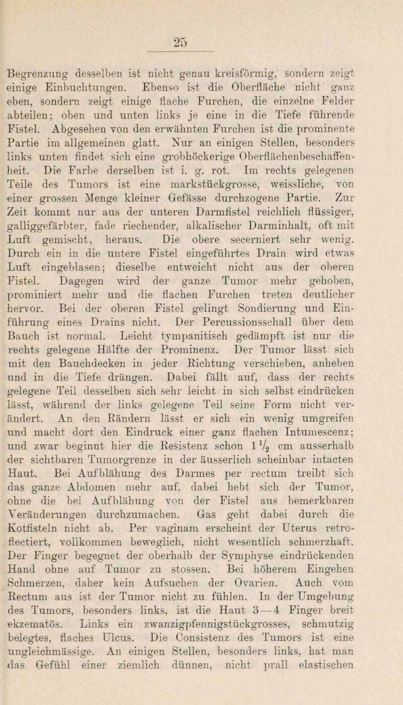 Begrenzung desselben ist nicht genau kreisförmig,' sondern zeigt einige Einbuchtungen. Ebenso ist die Oberfläche nicht ganz eben, sondern zeigt einige flache Furchen, die einzelne Felder abteilen; oben und unten links je eine in die Tiefe führende Fistel. Abgesehen von den erwähnten Furchen ist die prominente Partie im allgemeinen glatt. Nur an einigen Stellen, besonders links unten findet sich eine grobhöckerige OberflächenbeschafFen- heit. Die Farbe derselben ist i. g. rot. Im rechts gelegenen Teile des Tumors ist eine markstückgrosse, weissliche, von einer grossen Menge kleiner Gefässe durchzogene Partie. Zur Zeit kommt nur aus der unteren Darmfistel reichlich flüssiger, galliggefärbter, fade riechender, alkalischer Darminhalt, oft mit Luft gemischt, heraus. Die obere secerniert sehr wenig. Durch ein in die untere Fistel eingeführtes Drain wird etwas Luft eingeblasen; dieselbe entweicht nicht aus der oberen Fistel. Dagegen wird der ganze Tumor mehr gehoben, prominiert mehr und die flachen Furchen treten deutlicher hervor. Bei der oberen Fistel gelingt Sondierung und Ein¬ führung eines Drains nicht. Der Percussionsschall über dem Bauch ist normal. Leicht tympanitisch gedämpft ist nur die rechts gelegene Hälfte der Prominenz. Der Tumor lässt sich mit den Bauchdecken in jeder Richtung verschieben, anheben und in die Tiefe drängen. Dabei fällt auf, dass der rechts gelegene Teil desselben sich sehr leicht in sich selbst eindrücken lässt, während der links gelegene Teil seine Form nicht ver¬ ändert. An den Rändern lässt er sich ein wenig umgreifen und macht dort den Eindruck einer ganz flachen Intumescenz; und zwar beginnt hier die Resistenz schon 1V2 cm ausserhalb der sichtbaren Tumorgrenze in der äusserlich scheinbar intacten Haut. Bei Aufblähung des Darmes per rectum treibt sich das ganze Abdomen mehr auf, dabei hebt sich der Tumor, ohne die bei Aufblähung von der Fistel aus bemerkbaren Veränderungen durchzumachen. Gas geht dabei durch die Kotfisteln nicht ab. Per vaginam erscheint der Uterus retro- flectiert, vollkommen beweglich, nicht wesentlich schmerzhaft. Der Finger begegnet der oberhalb der Symphyse eindrückenden Hand ohne auf Tumor zu stossen. Bei höherem Eingehen Schmerzen, daher kein Aufsuchen der Ovarien. Auch vom Rectum aus ist der Tumor nicht zu fühlen, ln der Umgebung des Tumors, besonders links, ist die Haut 3 — 4 Finger breit ekzematös. Links ein zwanzigpfennigstückgrosses, schmutzig belegtes, flaches Ulcus. Die Consistenz des Tumors ist eine ungleichmässige. An einigen Stellen, besonders links, hat man das Gefühl einer ziemlich dünnen, nicht prall elastischen