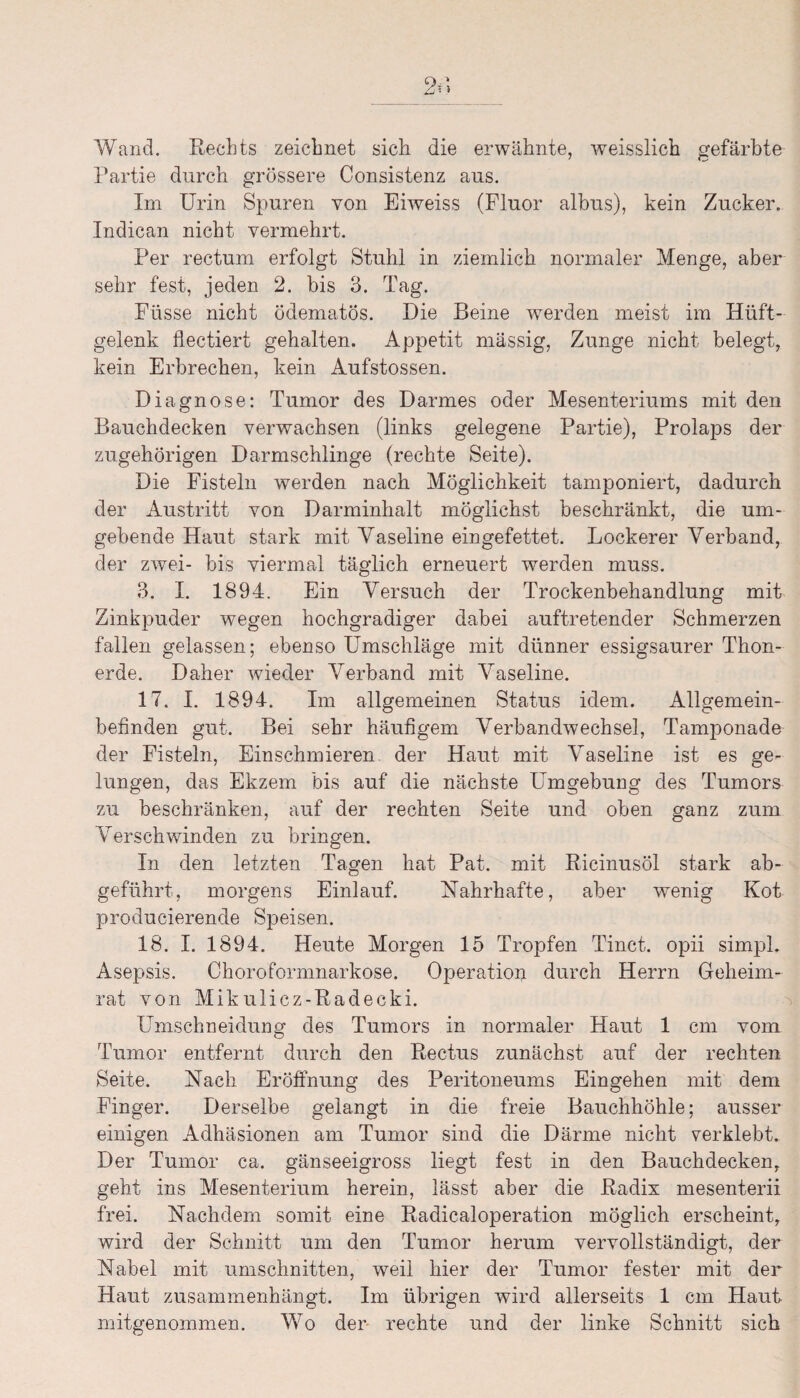 Wand. Rechts zeichnet sich die erwähnte, weisslich gefärbte Partie durch grössere Consistenz aus. Im Urin Spuren von Eiweiss (Fluor albus), kein Zucker. Indican nicht vermehrt. Per rectum erfolgt Stuhl in ziemlich normaler Menge, aber sehr fest, jeden 2. bis 3. Tag. Fasse nicht ödematös. Die Beine werden meist im Hüft¬ gelenk fiectiert gehalten. Appetit massig, Zunge nicht belegt, kein Erbrechen, kein Aufstossen. Diagnose: Tumor des Darmes oder Mesenteriums mit den Bauchdecken verwachsen (links gelegene Partie), Prolaps der zugehörigen Darmschlinge (rechte Seite). Die Fisteln werden nach Möglichkeit tamponiert, dadurch der Austritt von Darminhalt möglichst beschränkt, die um¬ gebende Haut stark mit Vaseline eingefettet. Lockerer Verband, der zwei- bis viermal täglich erneuert werden muss. 3. I. 1894. Ein Versuch der Trockenbehandlung mit Zinkpuder wegen hochgradiger dabei auftretender Schmerzen fallen gelassen; ebenso Umschläge mit dünner essigsaurer Thon¬ erde. Daher wieder Verband mit Vaseline. 17. I. 1894. Im allgemeinen Status idem. Allgemein¬ befinden gut. Bei sehr häufigem Verbandwechsel, Tamponade der Fisteln, Einschmieren der Haut mit Vaseline ist es ge¬ lungen, das Ekzem bis auf die nächste Umgebung des Tumors zu beschränken, auf der rechten Seite und oben ganz zum Verschwinden zu bringen. In den letzten Tagen hat Pat. mit Ricinusöl stark ab¬ geführt, morgens Einlauf. Nahrhafte, aber wenig Kot producierende Speisen. 18. I. 1894. Heute Morgen 15 Tropfen Tinct. opii simpl. Asepsis. Choroformnarkose. Operation durch Herrn Geheim¬ rat von Mikulicz-Radecki. Umschneidung des Tumors in normaler Haut 1 cm vom Tumor entfernt durch den Rectus zunächst auf der rechten Seite. Nach Eröffnung des Peritoneums Eingehen mit dem Finger. Derselbe gelangt in die freie Bauchhöhle; ausser einigen Adhäsionen am Tumor sind die Därme nicht verklebt. Der Tumor ca. gänseeigross liegt fest in den Bauchdecken,, geht ins Mesenterium herein, lässt aber die Radix mesenterii frei. Nachdem somit eine Radicaloperation möglich erscheint, wird der Schnitt um den Tumor herum vervollständigt, der Nabel mit Umschnitten, weil hier der Tumor fester mit der Haut zusammenhängt. Im übrigen wird allerseits 1 cm Haut mitgenommen. Wo der rechte und der linke Schnitt sich