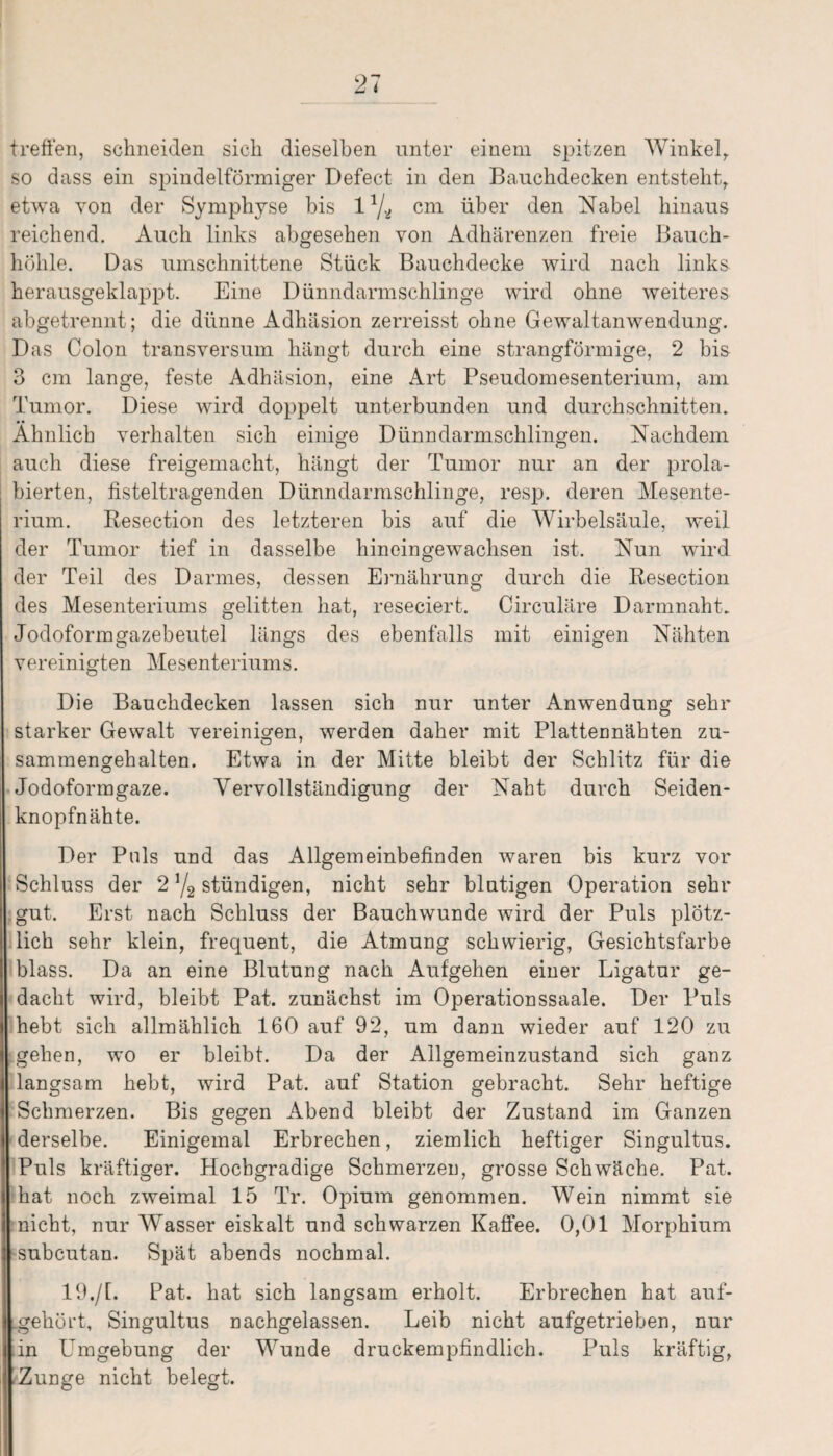 treffen, schneiden sich dieselben unter einem spitzen Winkel, so dass ein spindelförmiger Defect in den Bauchdecken entsteht,, etwa von der Symphyse bis 11/.i cm über den Nabel hinaus reichend. Auch links abgesehen von Adhärenzen freie Bauch¬ höhle. Das umschnittene Stück Bauchdecke wird nach links herausgeklappt. Eine Dünndarmschlinge wird ohne weiteres abgetrennt; die dünne Adhäsion zerreisst ohne Gewaltanwendung. Das Colon transversum hängt durch eine strangförmige, 2 bis 3 cm lange, feste Adhäsion, eine Art Pseudomesenterium, am Tumor. Diese wird doppelt unterbunden und durchschnitten. Ähnlich verhalten sich einige Dünndarmschlingen. Nachdem auch diese freigemacht, hängt der Tumor nur an der prola- bierten, listeltragenden Dünndarmschlinge, resp. deren Mesente¬ rium. Resection des letzteren bis auf die Wirbelsäule, weil der Tumor tief in dasselbe hineingewachsen ist. Nun wird der Teil des Darmes, dessen Ernährung durch die Resection des Mesenteriums gelitten hat, reseciert. Circuläre Darmnaht. Jodoform gazebeutel längs des ebenfalls mit einigen Nähten vereinigten Mesenteriums. Die Bauchdecken lassen sich nur unter Anwendung sehr starker Gewalt vereinigen, werden daher mit Plattennähten zu¬ sammengehalten. Etwa in der Mitte bleibt der Schlitz für die Jodoformgaze. Vervollständigung der Naht durch Seiden¬ knopfnähte. Der Puls und das Allgemeinbefinden waren bis kurz vor Schluss der 2 */2 stündigen, nicht sehr blutigen Operation sehr gut. Erst nach Schluss der Bauchwunde wird der Puls plötz¬ lich sehr klein, frequent, die Atmung schwierig, Gesichtsfarbe blass. Da an eine Blutung nach Aufgehen einer Ligatur ge¬ dacht wird, bleibt Pat. zunächst im Operationssaale. Der Puls hebt sich allmählich 160 auf 92, um dann wieder auf 120 zu gehen, wo er bleibt. Da der Allgemeinzustand sich ganz langsam hebt, wird Pat. auf Station gebracht. Sehr heftige Schmerzen. Bis gegen Abend bleibt der Zustand im Ganzen derselbe. Einigemal Erbrechen, ziemlich heftiger Singultus. Puls kräftiger. Hochgradige Schmerzen, grosse Schwäche. Pat. hat noch zweimal 15 Tr. Opium genommen. Wein nimmt sie nicht, nur Wasser eiskalt und schwarzen Kaffee. 0,01 Morphium [subcutan. Spät abends nochmal. 19./1. Pat. hat sich langsam erholt. Erbrechen hat auf- .gehört, Singultus nachgelassen. Leib nicht aufgetrieben, nur in Umgebung der Wunde druckempfindlich. Puls kräftig, Zunge nicht belegt.