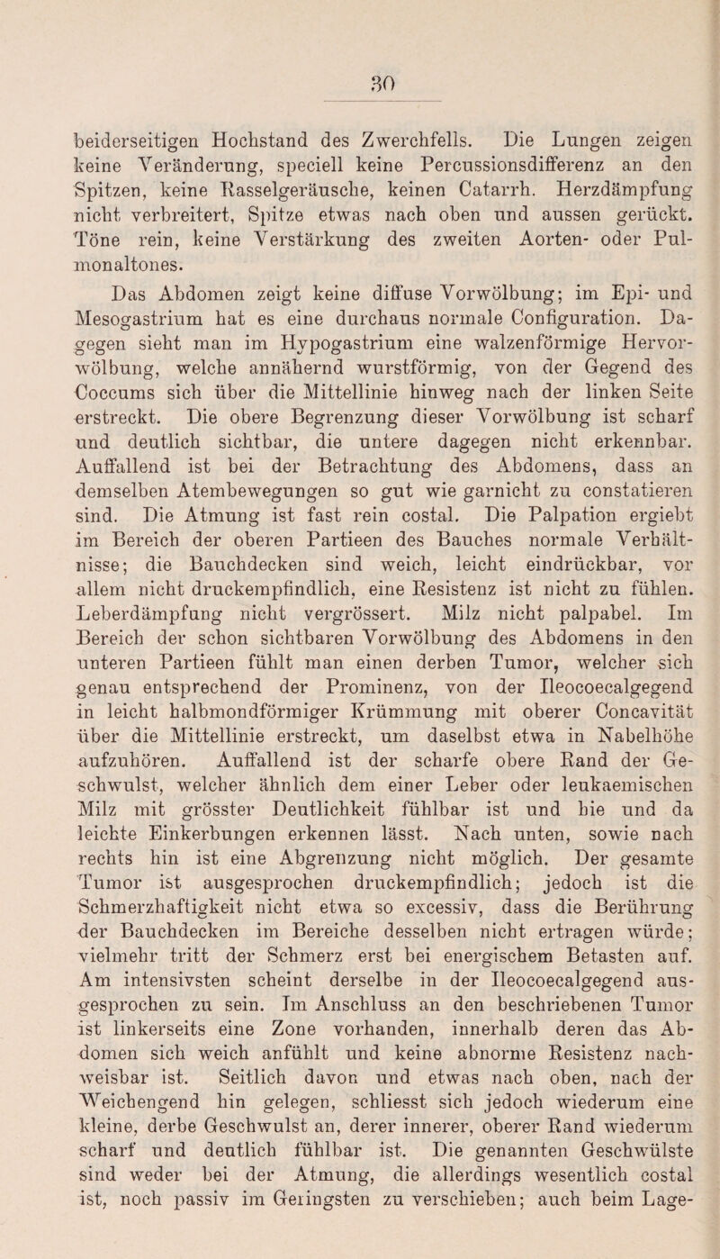 beiderseitigen Hochstand des Zwerchfells. Die Lungen zeigen keine Veränderung, speciell keine Percussionsdifferenz an den Spitzen, keine Kasselgeräusche, keinen Catarrh. Herzdämpfung nicht verbreitert, Spitze etwas nach oben und aussen gerückt. Töne rein, keine Verstärkung des zweiten Aorten- oder Pul- monaltones. Das Abdomen zeigt keine diffuse Vorwölbung; im Epi- und Mesogastrium hat es eine durchaus normale Configuration. Da¬ gegen sieht man im Hypogastrium eine walzenförmige Hervor¬ wölbung, welche annähernd wurstförmig, von der Gegend des Coccums sich über die Mittellinie hinweg nach der linken Seite erstreckt. Die obere Begrenzung dieser Vorwölbung ist scharf und deutlich sichtbar, die untere dagegen nicht erkennbar. Auffallend ist bei der Betrachtung des Abdomens, dass an demselben Atembewegungen so gut wie garnicht zu constatieren sind. Die Atmung ist fast rein costal. Die Palpation ergiebt im Bereich der oberen Partieen des Bauches normale Verhält¬ nisse; die Bauchdecken sind weich, leicht eindrückbar, vor allem nicht druckempfindlich, eine Resistenz ist nicht zu fühlen. Leberdämpfung nicht vergrössert. Milz nicht palpabel. Im Bereich der schon sichtbaren Vorwölbung des Abdomens in den unteren Partieen fühlt man einen derben Tumor, welcher sich genau entsprechend der Prominenz, von der Ileocoecalgegend in leicht halbmondförmiger Krümmung mit oberer Concavität über die Mittellinie erstreckt, um daselbst etwa in Nabelhöhe aufzuhören. Auffallend ist der scharfe obere Rand der Ge¬ schwulst, welcher ähnlich dem einer Leber oder leukaemischen Milz mit grösster Deutlichkeit fühlbar ist und hie und da leichte Einkerbungen erkennen lässt. Nach unten, sowie nach rechts hin ist eine Abgrenzung nicht möglich. Der gesamte Tumor ist ausgesprochen druckempfindlich; jedoch ist die Schmerzhaftigkeit nicht etwa so excessiv, dass die Berührung der Bauchdecken im Bereiche desselben nicht ertragen würde; vielmehr tritt der Schmerz erst bei energischem Betasten auf. Am intensivsten scheint derselbe in der Ileocoecalgegend aus¬ gesprochen zu sein. Im Anschluss an den beschriebenen Tumor ist linkerseits eine Zone vorhanden, innerhalb deren das Ab¬ domen sich weich anfühlt und keine abnorme Resistenz nach¬ weisbar ist. Seitlich davon und etwas nach oben, nach der Weicbengend hin gelegen, schliesst sich jedoch wiederum eine kleine, derbe Geschwulst an, derer innerer, oberer Rand wiederum scharf und deutlich fühlbar ist. Die genannten Geschwülste sind weder bei der Atmung, die allerdings wesentlich costal ist, noch passiv im Geringsten zu verschieben; auch beim Lage-