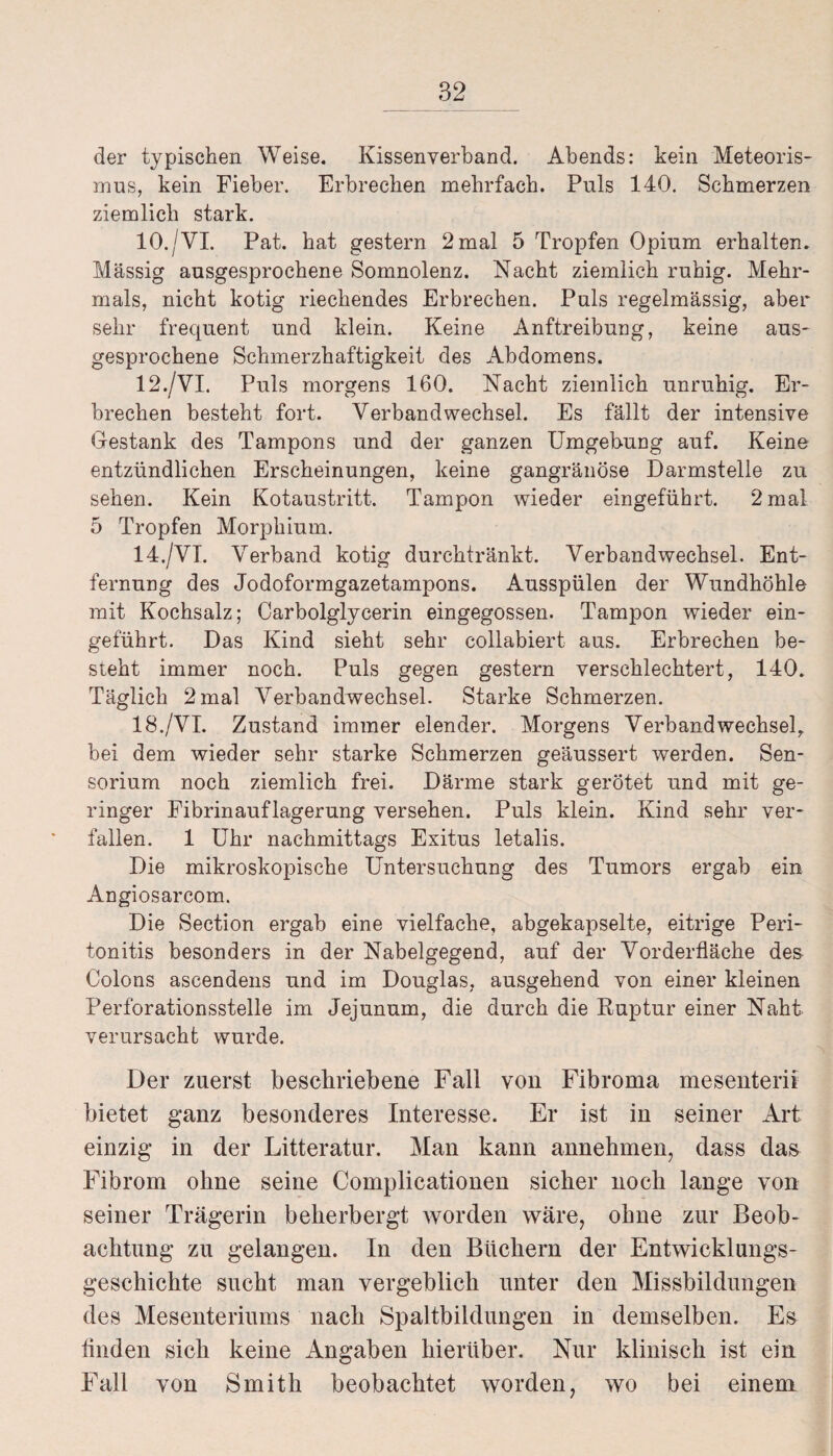 der typischen Weise. Kissenverband. Abends: kein Meteoris¬ mus, kein Fieber. Erbrechen mehrfach. Puls 140. Schmerzen ziemlich stark. 10./VI. Pat. hat gestern 2mal 5 Tropfen Opium erhalten. Massig ausgesprochene Somnolenz. Nacht ziemlich ruhig. Mehr¬ mals, nicht kotig riechendes Erbrechen. Puls regelmässig, aber sehr frequent und klein. Keine Anftreibung, keine aus¬ gesprochene Schmerzhaftigkeit des Abdomens. 12./VI. Puls morgens 160. Nacht ziemlich unruhig. Er¬ brechen besteht fort. Verbandwechsel. Es fällt der intensive Gestank des Tampons und der ganzen Umgebung auf. Keine entzündlichen Erscheinungen, keine gangränöse Darmstelle zu sehen. Kein Kotaustritt. Tampon wieder eingeführt. 2 mal 5 Tropfen Morphium. 14./VI. Verband kotig durchtränkt. Verbandwechsel. Ent¬ fernung des Jodoformgazetampons. Ausspülen der Wundhöhle mit Kochsalz; Carboiglycerin eingegossen. Tampon wieder ein¬ geführt. Das Kind sieht sehr collabiert aus. Erbrechen be¬ steht immer noch. Puls gegen gestern verschlechtert, 140. Täglich 2 mal Verbandwechsel. Starke Schmerzen. 18./VI. Zustand immer elender. Morgens Verband wechsele bei dem wieder sehr starke Schmerzen geäussert werden. Sen- sorium noch ziemlich frei. Därme stark gerötet und mit ge¬ ringer Fibrinauflagerung versehen. Puls klein. Kind sehr ver¬ fallen. 1 Uhr nachmittags Exitus letalis. Die mikroskopische Untersuchung des Tumors ergab ein Angiosarcom. Die Section ergab eine vielfache, abgekapselte, eitrige Peri¬ tonitis besonders in der Nabelgegend, auf der Vorderfläche des Colons ascendens und im Douglas, ausgehend von einer kleinen Perforationsstelle im Jejunum, die durch die Buptur einer Naht verursacht wurde. Der zuerst beschriebene Fall von Fibroma mesenterii bietet ganz besonderes Interesse. Er ist in seiner Art einzig in der Litteratur. Man kann annehmen, dass das Fibrom ohne seine Complicationen sicher noch lange von seiner Trägerin beherbergt worden wäre, ohne zur Beob¬ achtung zu gelangen. In den Büchern der Entwicklungs¬ geschichte sucht man vergeblich unter den Missbildungen des Mesenteriums nach Spaltbildungen in demselben. Es finden sich keine Angaben hierüber. Nur klinisch ist ein Fall von Smith beobachtet worden, wo bei einem
