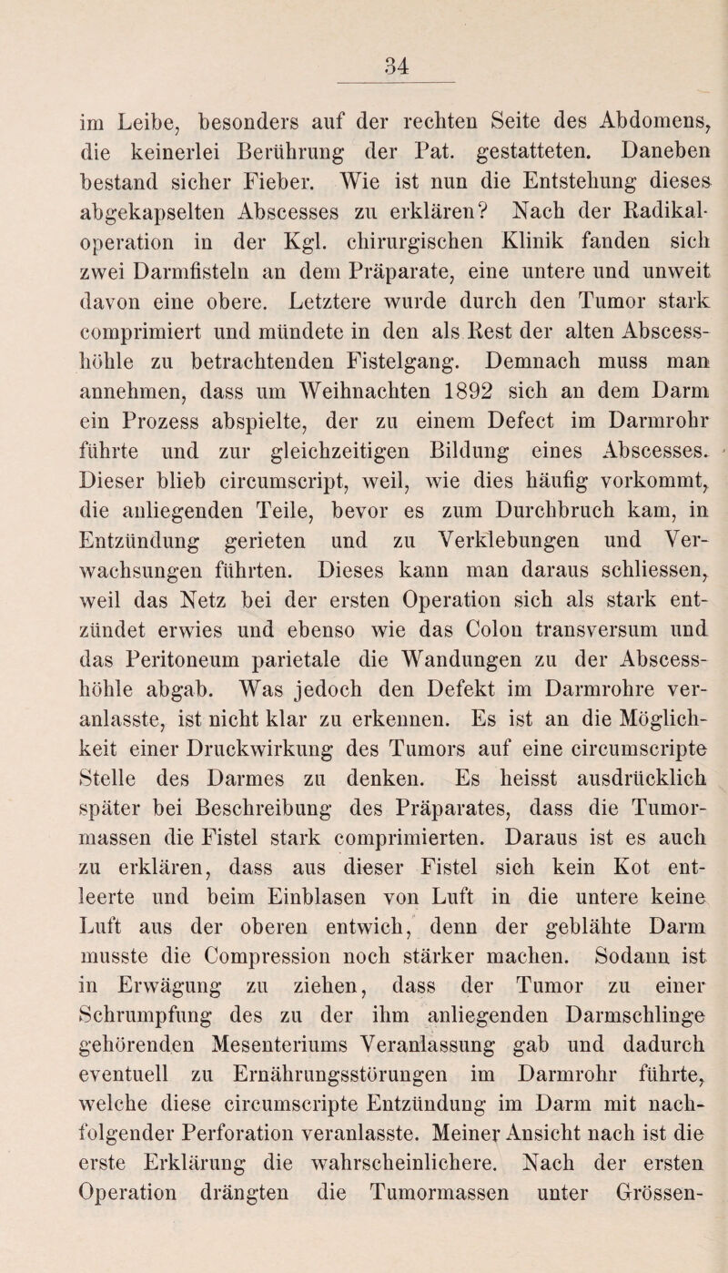im Leibe, besonders auf der rechten Seite des Abdomens, die keinerlei Berührung der Pat. gestatteten. Daneben bestand sicher Fieber. Wie ist nun die Entstehung dieses abgekapselten Abscesses zu erklären? Nach der Radikal¬ operation in der Kgl. chirurgischen Klinik fanden sich zwei Darmfisteln an dem Präparate, eine untere und unweit davon eine obere. Letztere wurde durch den Tumor stark comprimiert und mündete in den als Rest der alten Abscess- hölile zu betrachtenden Fistelgang. Demnach muss man annehmen, dass um Weihnachten 1892 sich an dem Darm ein Prozess abspielte, der zu einem Defect im Darmrohr führte und zur gleichzeitigen Bildung eines Abscesses. Dieser blieb circumscript, weil, wie dies häufig vorkommt, die anliegenden Teile, bevor es zum Durchbruch kam, in Entzündung gerieten und zu Verklebungen und Ver¬ wachsungen führten. Dieses kann man daraus schliessen, weil das Netz bei der ersten Operation sich als stark ent¬ zündet erwies und ebenso wie das Colon transversum und das Peritoneum parietale die Wandungen zu der Abscess- höhle abgab. Was jedoch den Defekt im Darmrohre ver- anlasste, ist nicht klar zu erkennen. Es ist an die Möglich¬ keit einer Druckwirkung des Tumors auf eine circumscripte Stelle des Darmes zu denken. Es heisst ausdrücklich später bei Beschreibung des Präparates, dass die Tumor¬ massen die Fistel stark comprimierten. Daraus ist es auch zu erklären, dass aus dieser Fistel sich kein Kot ent¬ leerte und beim Einblasen von Luft in die untere keine Luft aus der oberen entwich, denn der geblähte Darm musste die Compression noch stärker machen. Sodann ist in Erwägung zu ziehen, dass der Tumor zu einer Schrumpfung des zu der ihm anliegenden Darmschlinge gehörenden Mesenteriums Veranlassung gab und dadurch eventuell zu Ernährungsstörungen im Darmrohr führte, welche diese circumscripte Entzündung im Darm mit nach¬ folgender Perforation veranlasste. Meiner Ansicht nach ist die erste Erklärung die wahrscheinlichere. Nach der ersten Operation drängten die Tumormassen unter Grössen-