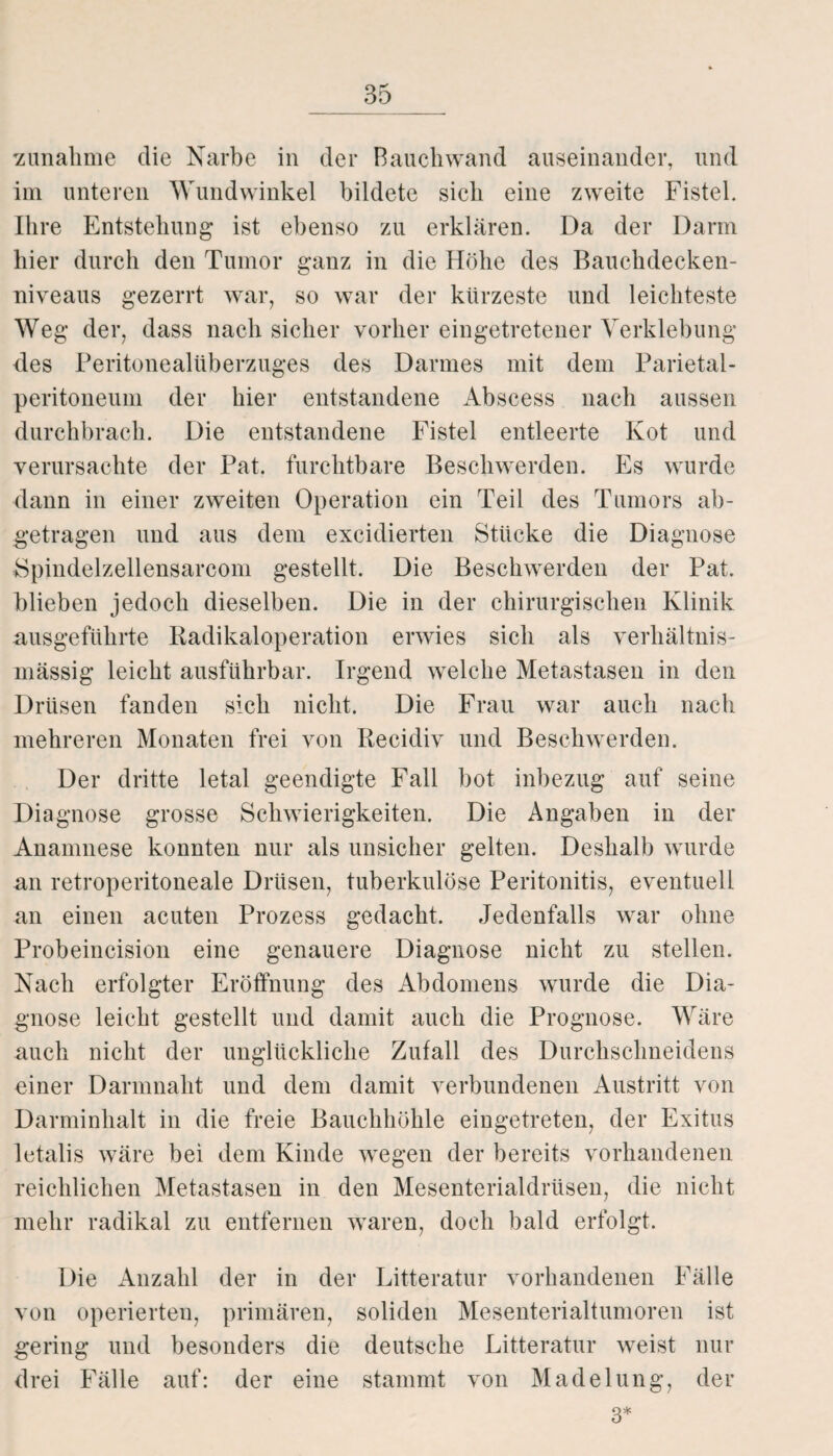 Zunahme die Narbe in der Bauchwand auseinander, und im unteren Wundwinkel bildete sich eine zweite Fistel. Ihre Entstehung ist ebenso zu erklären. Da der Darm hier durch den Tumor ganz in die Höhe des Bauchdecken¬ niveaus gezerrt war, so war der kürzeste und leichteste Weg der, dass nach sicher vorher eingetretener Verklebung des Peritonealüberzuges des Darmes mit dem Parietal¬ peritoneum der hier entstandene Abscess nach aussen durchbrach. Die entstandene Fistel entleerte Kot und verursachte der Pat. furchtbare Beschwerden. Es wurde dann in einer zweiten Operation ein Teil des Tumors ab¬ getragen und aus dem excidierten Stücke die Diagnose Spindelzellensarcom gestellt. Die Beschwerden der Pat. blieben jedoch dieselben. Die in der chirurgischen Klinik ausgeführte Radikaloperation erwies sich als verhältnis¬ mässig leicht ausführbar. Irgend welche Metastasen in den Drüsen fanden sich nicht. Die Frau war auch nach mehreren Monaten frei von Recidiv und Beschwerden. Der dritte letal geendigte Fall bot inbezug auf seine Diagnose grosse Schwierigkeiten. Die Angaben in der Anamnese konnten nur als unsicher gelten. Deshalb wurde an retroperitoneale Drüsen, tuberkulöse Peritonitis, eventuell an einen acuten Prozess gedacht. Jedenfalls war ohne Probeincision eine genauere Diagnose nicht zu stellen. Nach erfolgter Eröffnung des Abdomens wurde die Dia¬ gnose leicht gestellt und damit auch die Prognose. Wäre auch nicht der unglückliche Zufall des Durchschneidens einer Darmnaht und dem damit verbundenen Austritt von Darminhalt in die freie Bauchhöhle eingetreten, der Exitus letalis wäre bei dem Kinde wegen der bereits vorhandenen reichlichen Metastasen in den Mesenterialdrüsen, die nicht mehr radikal zu entfernen waren, doch bald erfolgt. Die Anzahl der in der Litteratur vorhandenen Fälle von operierten, primären, soliden Mesenterialtumoren ist gering und besonders die deutsche Litteratur weist nur drei Fälle auf: der eine stammt von Madelung, der 3*