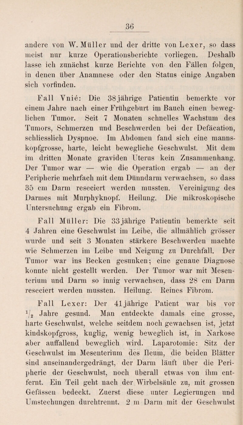 andere von W. Müller und der dritte von Lexer, so dass meist nur kurze Operationsberichte vorliegen. Deshalb lasse ich zunächst kurze Berichte von den Fällen folgen^ in denen über Anamnese oder den Status einige Angaben sich vorfinden. Fall Vnie: Die 38jährige Patientin bemerkte vor einem Jahre nach einer Frühgeburt im Bauch einen beweg¬ lichen Tumor. Seit 7 Monaten schnelles Wachstum des Tumors, Schmerzen und Beschwerden bei der Defäcation, schliesslich Dyspnoe. Im Abdomen fand sich eine manns¬ kopfgrosse, harte, leicht bewegliche Geschwulst. Mit dem im dritten Monate graviden Uterus kein Zusammenhang. Der Tumor war — wie die Operation ergab — an der Peripherie mehrfach mit dem Dünndarm verwachsen, so dass 35 cm Darm reseciert werden mussten. Vereinigung des Darmes mit Murphyknopf. Heilung. Die mikroskopische Untersuchung ergab ein Fibrom. Fall Müller: Die 33jährige Patientin bemerkte seit 4 Jahren eine Geschwulst im Leibe, die allmählich grösser wurde und seit 3 Monaten stärkere Beschwerden machte wie Schmerzen im Leibe und Neigung zu Durchfall. Der Tumor war ins Becken gesunken; eine genaue Diagnose konnte nicht gestellt werden. Der Tumor war mit Mesen¬ terium und Darm so innig verwachsen, dass 28 cm Darm reseciert werden mussten. Heilung. Beines Fibrom. Fall Lexer: Der 41jährige Patient war bis vor 1/2 Jahre gesund. Man entdeckte damals eine grosse, harte Geschwulst, welche seitdem noch gewachsen ist, jetzt kindskopfgross, kuglig, wenig beweglich ist, in Narkose aber auffallend beweglich wird. Laparotomie: Sitz der Geschwulst im Mesenterium des Ileum, die beiden Blätter sind auseinandergedrängt, der Darm läuft über die Peri¬ pherie der Geschwulst, noch überall etwas von ihm ent¬ fernt. Ein Teil geht nach der Wirbelsäule zu, mit grossen Gefässen bedeckt. Zuerst diese unter Legierungen und Umstechungen durchtrennt. 2 m Darm mit der Geschwulst