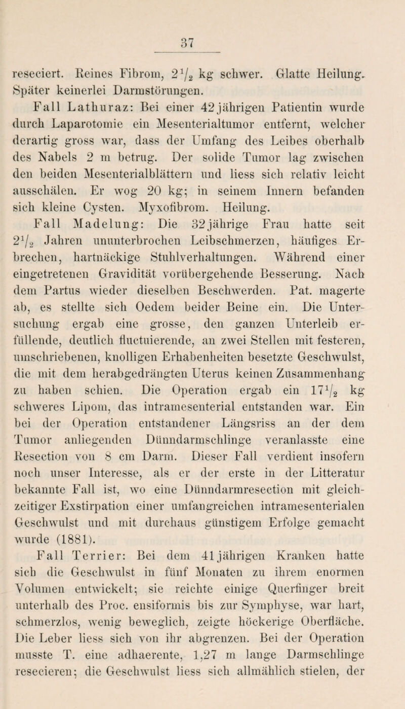 reseciert. Reines Fibrom, 21/2 kg’ schwer. Glatte Heilung. Später keinerlei Darmstürungen. Fall Lathuraz: Bei einer 42jährigen Patientin wurde durch Laparotomie ein Mesenterialtumor entfernt, welcher derartig gross war, dass der Umfang des Leibes oberhalb des Nabels 2 m betrug. Der solide Tumor lag zwischen den beiden Mesenterialblättern und liess sich relativ leicht ausschälen. Er wog 20 kg; in seinem Innern befanden sich kleine Cysten. Myxotibrom. Heilung. Fall Madelung: Die 32 jährige Frau hatte seit 2% Jahren ununterbrochen Leibschmerzen, häufiges Er¬ brechen, hartnäckige Stuhlverhaltungen. Während einer eingetretenen Gravidität vorübergehende Besserung. Nach dem Partus wieder dieselben Beschwerden. Pat. magerte ab, es stellte sich Oedem beider Beine ein. Die Unter¬ suchung ergab eine grosse, den ganzen Unterleib er¬ füllende, deutlich fluctuierende, an zwei Stellen mit festerenT umschriebenen, knolligen Erhabenheiten besetzte Geschwulst, die mit dem herabgedrängten Uterus keinen Zusammenhang zu haben schien. Die Operation ergab ein lT1^ kg schweres Lipom, das intramesenterial entstanden war. Ein bei der Operation entstandener Längsriss an der dem Tumor anliegenden Dünndarmschlinge veranlasste eine Resection von 8 cm Darm. Dieser Fall verdient insofern noch unser Interesse, als er der erste in der Litteratur bekannte Fall ist, wo eine Dünndarmresection mit gleich¬ zeitiger Exstirpation einer umfangreichen intramesenterialen Geschwulst und mit durchaus günstigem Erfolge gemacht wurde (1881). Fall Terrier: Bei dem 41jährigen Kranken hatte sich die Geschwulst in fünf Monaten zu ihrem enormen Volumen entwickelt; sie reichte einige Querfinger breit unterhalb des Proc. ensiformis bis zur Symphyse, war hart, schmerzlos, wenig beweglich, zeigte höckerige Oberfläche. Die Leber liess sich von ihr abgrenzen. Bei der Operation musste T. eine adhaerente, 1,27 m lange Darmschlinge resecieren; die Geschwulst liess sich allmählich stielen, der