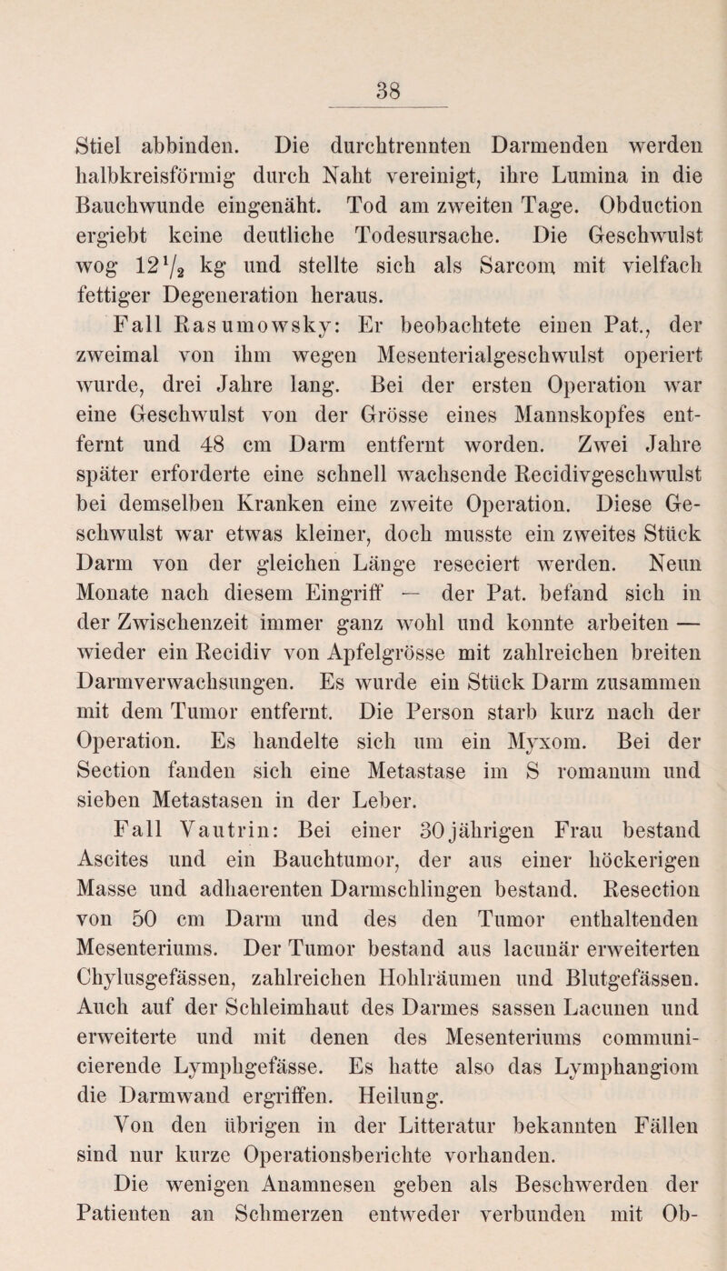 Stiel abbinden. Die durchtrennten Darmenden werden halbkreisförmig durch Naht vereinigt, ihre Lumina in die Bauchwunde eingenäht. Tod am zweiten Tage. Obduction ergiebt keine deutliche Todesursache. Die Geschwulst wog 121/2 kg und stellte sich als Sarcom mit vielfach fettiger Degeneration heraus. Fall Rasumowsky: Er beobachtete einen Pat., der zweimal von ihm wegen Mesenterialgeschwulst operiert wurde, drei Jahre lang. Bei der ersten Operation war eine Geschwulst von der Grösse eines Mannskopfes ent¬ fernt und 48 cm Darm entfernt worden. Zwei Jahre später erforderte eine schnell wachsende Recidivgeschwulst bei demselben Kranken eine zweite Operation. Diese Ge¬ schwulst war etwas kleiner, doch musste ein zweites Stück Darm von der gleichen Länge reseciert werden. Neun Monate nach diesem Eingriff — der Pat. befand sich in der Zwischenzeit immer ganz wohl und konnte arbeiten — wieder ein Recidiv von Apfelgrösse mit zahlreichen breiten Darmverwachsungen. Es wurde ein Stück Darm zusammen mit dem Tumor entfernt. Die Person starb kurz nach der Operation. Es handelte sich um ein Myxom. Bei der Section fanden sich eine Metastase im S romanuni und sieben Metastasen in der Leber. Fall Vautrin: Bei einer 30jährigen Frau bestand Ascites und ein Bauchtumor, der aus einer höckerigen Masse und adhaerenten Darmschlingen bestand. Resection von 50 cm Darm und des den Tumor enthaltenden Mesenteriums. Der Tumor bestand aus lacunär erweiterten Chylusgefässen, zahlreichen Hohlräumen und Blutgefässen. Auch auf der Schleimhaut des Darmes sassen Laeunen und erweiterte und mit denen des Mesenteriums communi- cierende Lymphgefässe. Es hatte also das Lymphangiom die Darmwand ergriffen. Heilung. Von den übrigen in der Litteratur bekannten Fällen sind nur kurze Operationsberichte vorhanden. Die wenigen Anamnesen geben als Beschwerden der Patienten an Schmerzen entweder verbunden mit Ob-