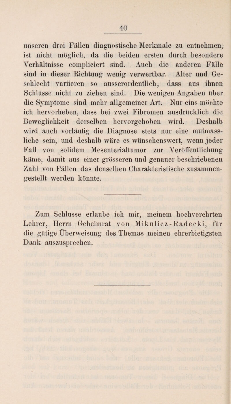 unseren drei Fällen diagnostische Merkmale zu entnehmen, ist nicht möglich, da die beiden ersten durch besondere Verhältnisse compliciert sind. Auch die anderen Fälle sind in dieser Richtung wenig verwertbar. Alter und Ge¬ schlecht variieren so ausserordentlich, dass aus ihnen Schlüsse nicht zu ziehen sind. Die wenigen Angaben über die Symptome sind mehr allgemeiner Art. Nur eins möchte ich hervorheben, dass bei zwei Fibromen ausdrücklich die Beweglichkeit derselben hervorgehoben wird. Deshalb wird auch vorläufig die Diagnose stets nur eine mutmass¬ liche sein, und deshalb wäre es wünschenswert, wenn jeder Fall von solidem Mesenterialtumor zur Veröffentlichung käme, damit aus einer grösseren und genauer beschriebenen Zahl von Fällen das denselben Charakteristische zusammen¬ gestellt werden könnte. Zum Schlüsse erlaube ich mir, meinem hochverehrten Lehrer, Herrn Geheimrat von Mikulicz-Radecki, für die gütige Überweisung des Themas meinen ehrerbietigsten Dank auszusprechen.