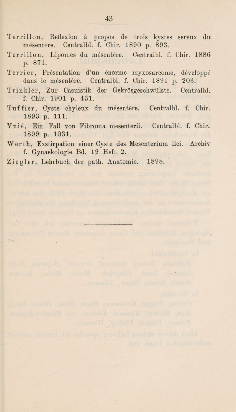 Terrillon, Reflexion ä propos de trois kystes sereux du mesentere. Centralbl. f. Chir. 1890 p. 893. Terrillon, Lipomes du mesentere. Centralbl. f. Chir. 1886 p. 871. Terrier, Presentation d’un enorme myxosarcome, developpe dans le mesentere. Centralbl. f. Chir. 1891 p. 203. T rin kl er, Zur Casuistik der GekrÖsgeschwülste. Centralbl. f. Chir. 1901 p. 431. Tuffier, Cyste chyleux du mesentere. Centralbl. f. Chir. 1893 p. 111. Vnie, Ein Fall von Fibroma mesenterii. Centralbl. f. Chir. 1899 p. 1031. Werth, Exstirpation einer Cyste des Mesenterium ilei. Archiv f. Gynaekologie Bd. 19 Heft 2.