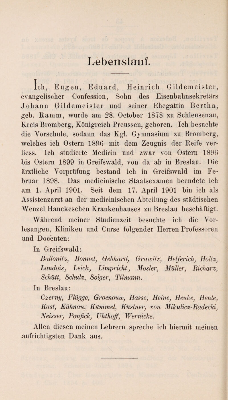 Lebenslauf. Ich, Eugen, Eduard, Heinrich Gildemeister, evangelischer Confession, Sohn des Eisenbahnsekretärs Johann Gildemeister und seiner Ehegattin Bertha, geh. Ramm, wurde am 28. October 1878 zu Schleusenau, Kreis Bromberg, Königreich Preussen, geboren. Ich besuchte die Vorschule, sodann das Kgl. Gymnasium zu Bromberg, welches ich Ostern 1896 mit dem Zeugnis der Reife ver- liess. Ich studierte Medicin und zwar von Ostern 1896 bis Ostern 1899 in Greifswald, von da ab in Breslau. Die ärztliche Vorprüfung bestand ich in Greifswald im Fe¬ bruar 1898. Das medicinische Staatsexamen beendete ich am 1. April 1901. Seit dem 17. April 1901 bin ich als Assistenzarzt an der medicinischen Abteilung des städtischen Wenzel Hanckeschen Krankenhauses zu Breslau beschäftigt. Während meiner Studienzeit besuchte ich die Vor¬ lesungen, Kliniken und Curse folgender Herren Professoren und Docenten: In Greifswald: Ballonitz, Bonnet, Gebhard, Grawitz, Helferich, Holtz, Landois, Leick, Limpricht, Mosler, Müller, Richarz, Schütt, Schulz, Solger, Tilmann. In Breslau: Czerny, Flügge, Groenouw, Hasse, Heine, Heuke, Henle, Käst, Kühnau, Kümmel, Küstner, von Mikulicz-Radecki, Neisser, Pcmfick, Uhthoff, Wernicke. Allen diesen meinen Lehrern spreche ich hiermit meinen aufrichtigsten Dank aus.