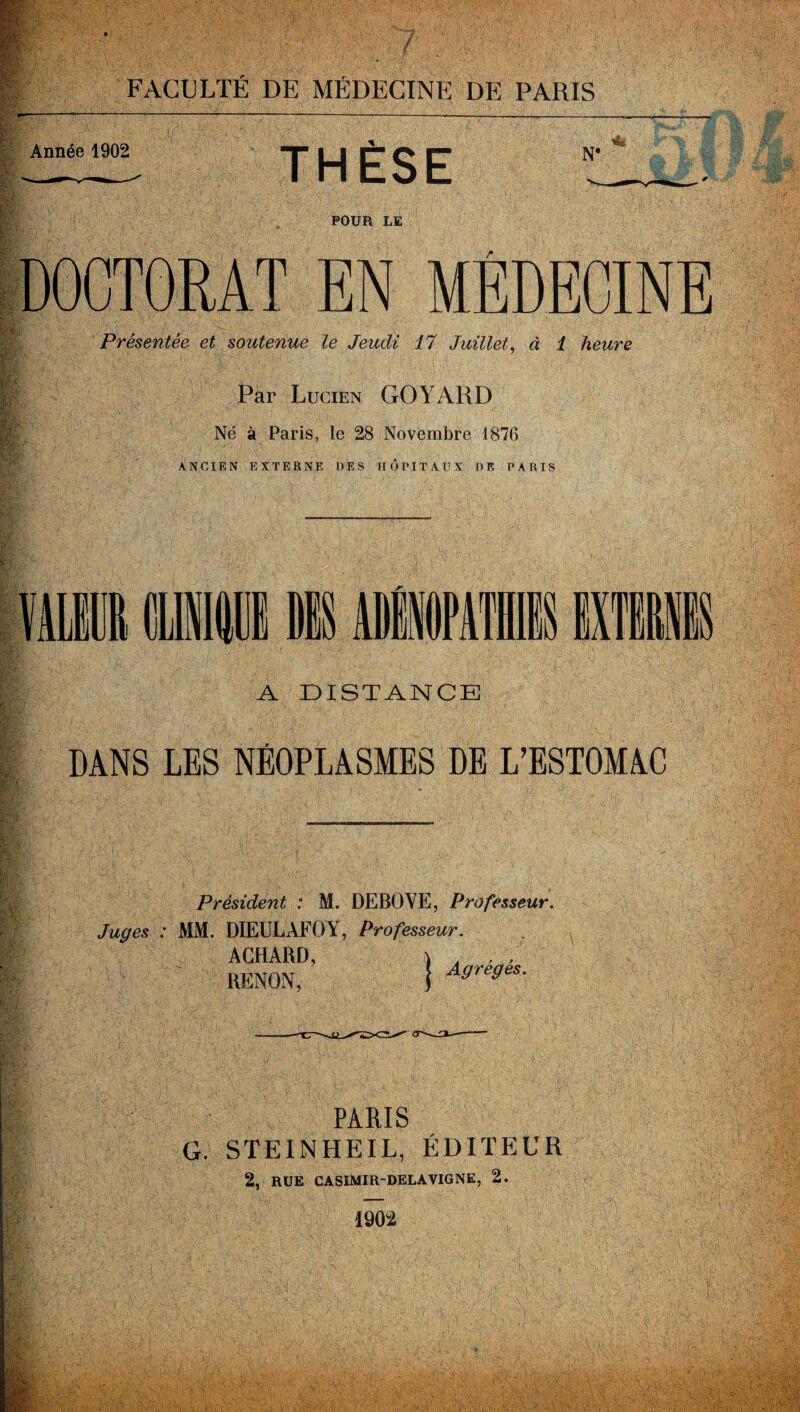 : : - X Vf' FACULTÉ DE MÉDECINE DE PARIS Année 1902 1 m I it |1 S' m THÈSE N' •m. POUR LE DOCTORAT EN MÉDECINE Présentée et soutenue le Jeudi 17 Juillet, à 1 heure Par Lucien GO YARD Né à Paris, le 28 Novembre 1876 ANCIEN EXTERNE DES HÔPITAUX DE PARIS A N A DISTANCE J DANS LES NÉOPLASMES DE L’ESTOMAC Président : M. DEBOYE, Professeur. Juges : MM. DIEULAFOY, Professeur. ACHARD, ) . f , RENON, | AgtegeS- PARIS G. STEINHEIL, ÉDITEUR 2, RUE CASIMIR-DELAVIGNE, 2. 1902