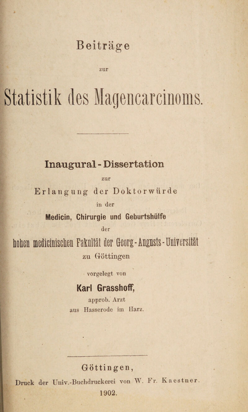 Beiträge zur Statistik des Magencarcinoras, Inaugural - Dissertation zur Erlangung der Doktorwürde in der Medicin, Chirurgie und Geburtshülfe der holieii iBdicinisclieii Fakultät der Geors-Augusts-öniyersttät zu Göttingen vorgelegt von Karl GrasshofT, approb. Arzt aus Hasserode im Harz. Göttingen, Druck der Univ.-Buchdruckerei von W. Fr. Kaestner. 1902.