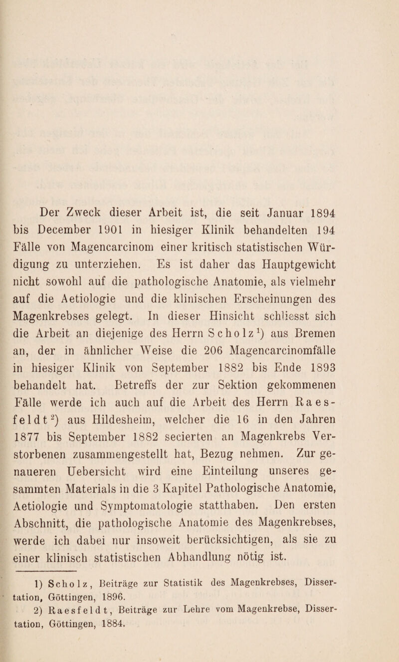 Der Zweck dieser Arbeit ist, die seit Januar 1894 bis December 1901 in hiesiger Klinik behandelten 194 Fälle von Magencarcinom einer kritisch statistischen Wür¬ digung zu unterziehen. Es ist daher das Hauptgewicht nicht sowohl auf die pathologische Anatomie, als vielmehr auf die Aetiologie und die klinischen Erscheinungen des Magenkrebses gelegt. In dieser Hinsicht schliesst sich die Arbeit an diejenige des Herrn Scholz^) aus Bremen an, der in ähnlicher Weise die 206 Magencarcinomfälle in hiesiger Klinik von September 1882 bis Ende 1893 behandelt hat. Betreffs der zur Sektion gekommenen Fälle werde ich auch auf die Arbeit des Herrn Raes¬ fel dt aus Hildesheim, welcher die 16 in den Jahren 1877 bis September 1882 secierten an Magenkrebs Ver¬ storbenen zusammengestellt hat, Bezug nehmen. Zur ge¬ naueren Uebersicht wird eine Einteilung unseres ge¬ summten Materials in die 3 Kapitel Pathologische Anatomie, Aetiologie und Symptomatologie statthaben. Den ersten Abschnitt, die pathologische Anatomie des Magenkrebses, werde ich dabei nur insoweit berücksichtigen, als sie zu einer klinisch statistischen Abhandlung nötig ist. 1) Scholz, Beiträge zur Statistik des Magenkrebses, Disser¬ tation, Göttingen, 1896. 2) Raesfeldt, Beiträge zur Lehre vom Magenkrebse, Disser¬ tation, Göttingen, 1884.