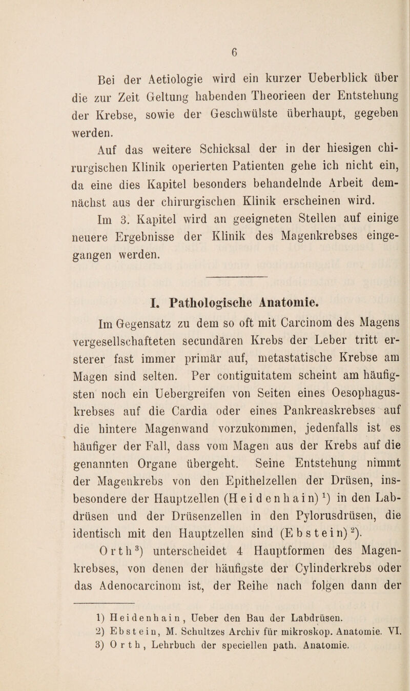 Bei der Aetiologie wird ein kurzer Ueberblick über die zur Zeit Geltung habenden Theorieen der Entstehung der Krebse, sowie der Geschwülste überhaupt, gegeben werden. Auf das weitere Schicksal der in der hiesigen chi¬ rurgischen Klinik operierten Patienten gehe ich nicht ein, da eine dies Kapitel besonders behandelnde Arbeit dem¬ nächst aus der chirurgischen Klinik erscheinen wird. Im 3. Kapitel wird an geeigneten Stellen auf einige neuere Ergebnisse der Klinik des Magenkrebses einge¬ gangen werden. I. Pathologisclie Anatomie. Im Gegensatz zu dem so oft mit Carcinom des Magens vergesellschafteten secundären Krebs der Leber tritt er- sterer fast immer primär auf, metastatische Krebse am Magen sind selten. Per contiguitatem scheint am häufig¬ sten noch ein Uebergreifen von Seiten eines Oesophagus- krebses auf die Cardia oder eines Pankreaskrebses auf die hintere Magenwand vorzukommen, jedenfalls ist es häufiger der Fall, dass vom Magen aus der Krebs auf die genannten Organe übergeht. Seine Entstehung nimmt der Magenkrebs von den Epithelzellen der Drüsen, ins¬ besondere der Hauptzellen (H e i d e n h a i n) in den Lab¬ drüsen und der Drüsenzellen in den Pylorusdrüsen, die identisch mit den Hauptzellen sind (Ebstein)^). Orth unterscheidet 4 Hauptformen des Magen¬ krebses, von denen der häufigste der Cylinderkrebs oder das Adenocarcinom ist, der Reihe nach folgen dann der 1) Heidenhain, üeber den Bau der Labdrüsen. 2) Ebstein, M. Schnitzes Archiv für mikroskop. Anatomie. VI. 3) Orth, Lehrbuch der speciellen path. Anatomie.