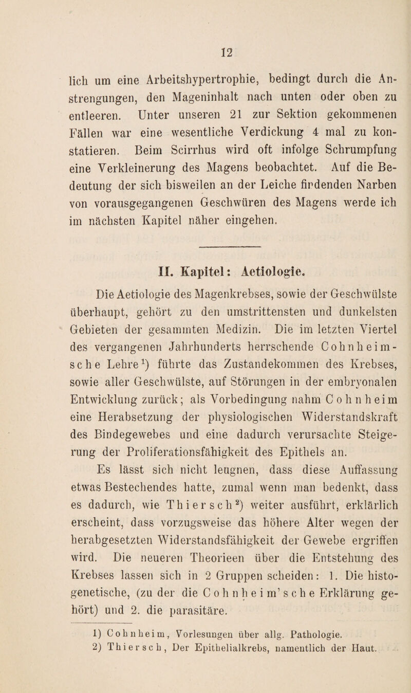 lieh um eine Arbeitshypertrophie, bedingt durch die An¬ strengungen, den Mageninhalt nach unten oder oben zu entleeren. Unter unseren 21 zur Sektion gekommenen Fällen war eine wesentliche Verdickung 4 mal zu kon¬ statieren. Beim Scirrhus wird oft infolge Schrumpfung eine Verkleinerung des Magens beobachtet. Auf die Be¬ deutung der sich bisweilen an der Leiche findenden Narben von vorausgegangenen Geschwüren des Magens werde ich im nächsten Kapitel näher eingehen. II. Kapitel: Aetiologie. Die Aetiologie des Magenkrebses, sowie der Geschwülste überhaupt, gehört zu den umstrittensten und dunkelsten Gebieten der gesammten Medizin. Die im letzten Viertel des vergangenen Jahrhunderts herrschende Cohnheim- sche Lehreführte das Zustandekommen des Krebses, sowie aller Geschwülste, auf Störungen in der embryonalen Entwicklung zurück; als Vorbedingung nahm C o h n h e i m eine Herabsetzung der physiologischen Widerstandskraft des Bindegewebes und eine dadurch verursachte Steige¬ rung der Proliferationsfähigkeit des Epithels an. Es lässt sich nicht leugnen, dass diese Auffassung etwas Bestechendes hatte, zumal wenn man bedenkt, dass es dadurch, wie Thiersch^) weiter ausführt, erklärlich erscheint, dass vorzugsweise das höhere Alter wegen der herabgesetzten Widerstandsfähigkeit der Gewebe ergriffen wird. Die neueren Theorieen über die Entstehung des Krebses lassen sich in 2 Gruppen scheiden: 1. Die histo- genetische, (zu der die C o h n h e i m’ s c h e Erklärung ge¬ hört) und 2. die parasitäre. 1) Cohiibeim, Vorlesungen über allg. Pathologie. 2) Thiersch, Der Epithelialkrebs, namentlich der Haut.