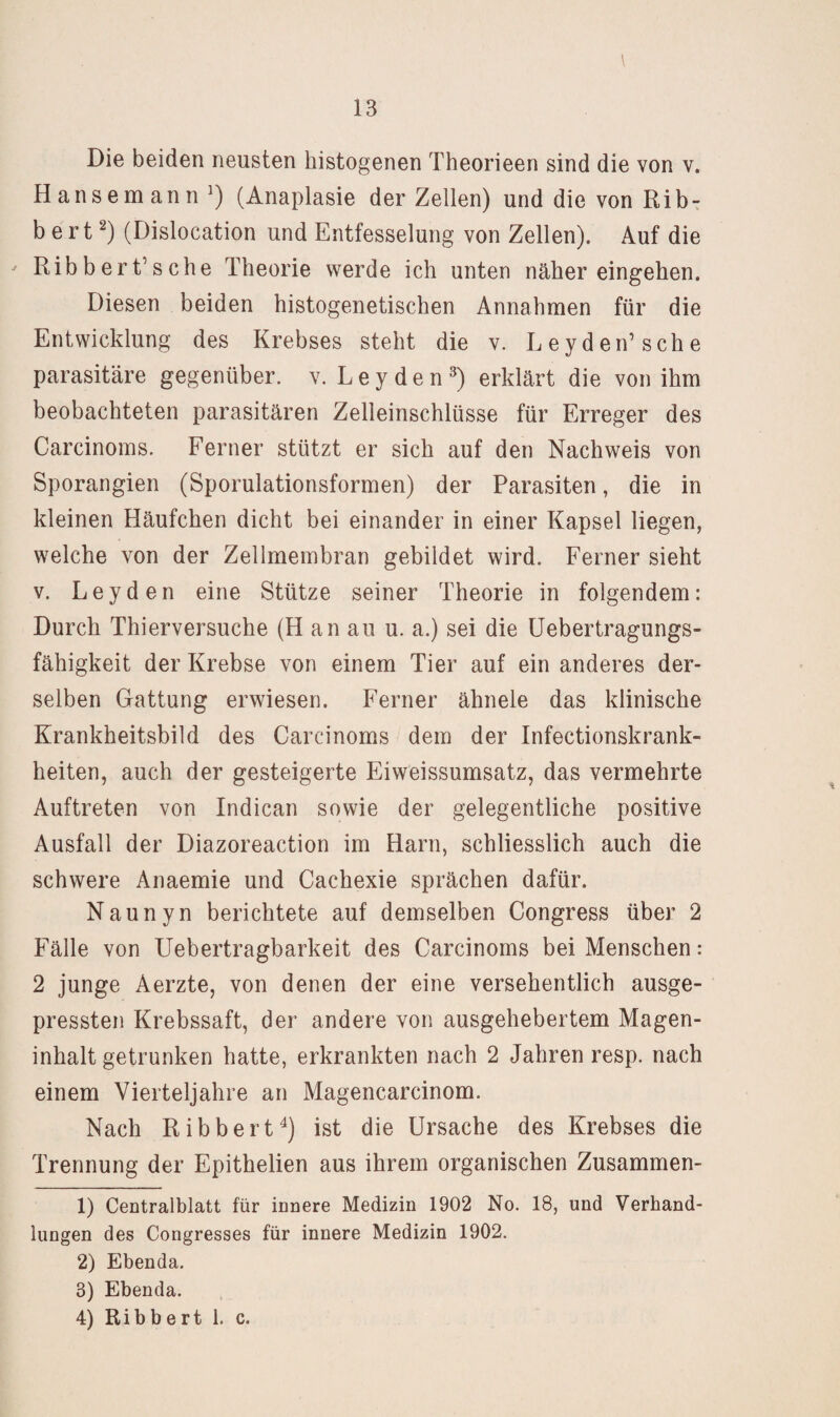 Die beiden neusten histogenen Theorieen sind die von v. Hansemann') (Anaplasie der Zellen) und die von RibT b e r t ^) (Dislocation und Entfesselung von Zellen). Auf die ^ Ribbert’sche Theorie werde ich unten näher eingehen. Diesen beiden histogenetischen Annahmen für die Entwicklung des Krebses steht die v. Leyden’sehe parasitäre gegenüber, v. Leyden^) erklärt die von ihm beobachteten parasitären Zelleinschlüsse für Erreger des Carcinoms. Ferner stützt er sich auf den Nachweis von Sporangien (Sporulationsformen) der Parasiten, die in kleinen Häufchen dicht bei einander in einer Kapsel liegen, welche von der Zellmembran gebildet wird. Ferner sieht V. Leyden eine Stütze seiner Theorie in folgendem: Durch Thierversuche (H an au u. a.) sei die üebertragungs- fähigkeit der Krebse von einem Tier auf ein anderes der¬ selben Gattung erwiesen. Ferner ähnele das klinische Krankheitsbild des Carcinoms dem der Infectionskrank- heiten, auch der gesteigerte Eiweissumsatz, das vermehrte Auftreten von Indican sowie der gelegentliche positive Ausfall der Diazoreaction im Harn, schliesslich auch die schwere Anaemie und Cachexie sprächen dafür. Naunyn berichtete auf demselben Congress über 2 Fälle von Uebertragbarkeit des Carcinoms bei Menschen: 2 junge Aerzte, von denen der eine versehentlich ausge¬ pressten Krebssaft, der andere von ausgehebertem Magen¬ inhalt getrunken hatte, erkrankten nach 2 Jahren resp. nach einem Vierteljahre an Magencarcinom. Nach Ribbert^) ist die Ursache des Krebses die Trennung der Epithelien aus ihrem organischen Zusammen- 1) Centralblatt für innere Medizin 1902 No. 18, und Verhand¬ lungen des Congresses für innere Medizin 1902. 2) Ebenda. 3) Ebenda. 4) Ribbert 1. c.
