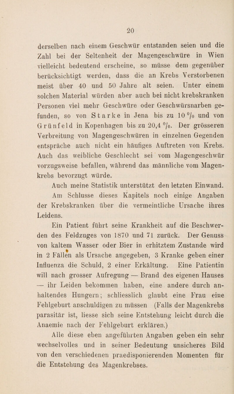 derselben nach einem Geschwür entstanden seien und die Zahl bei der Seltenheit der Magengeschwüre in Wien vielleicht bedeutend erscheine, so müsse dem gegenüber berücksichtigt werden, dass die an Krebs Verstorbenen meist über 40 und 50 Jahre alt seien. Unter einem solchen Material würden aber auch bei nicht krebskranken Personen viel mehr Geschwüre oder Geschwürsnarben ge¬ funden, so von Starke in Jena bis zu 10 und von Grünfeld in Kopenhagen bis zu 20,4 ^/o. Der grösseren Verbreitung von Magengeschwüren in einzelnen Gegenden entspräche auch nicht ein häufiges Auftreten von Krebs. Auch das weibliche Geschlecht sei vom Magengeschwür vorzugsweise befallen, während das männliche vom Magen¬ krebs bevorzugt würde. Auch meine Statistik unterstützt den letzten Einwand. Am Schlüsse dieses Kapitels noch einige Angaben der Krebskranken über die vermeintliche Ursache ihres Leidens. Ein Patient führt seine Krankheit auf die Beschwer¬ den des Feldzuges von 1870 und 71 zurück. Der Genuss von kaltem Wasser oder Bier in erhitztem Zustande wird in 2 Fällen als Ursache angegeben, 3 Kranke geben einer Influenza die Schuld, 2 einer Erkältung. Eine Patientin will nach grosser Aufregung — Brand des eigenen Hauses — ihr Leiden bekommen haben, eine andere durch an¬ haltendes Hungern; schliesslich glaubt eine Frau eine Fehlgeburt anschuldigen zu müssen (Falls der Magenkrebs parasitär ist, liesse sich seine Entstehung leicht durch die Anaemie nach der Fehlgeburt erklären.) Alle diese eben angeführten Angaben geben ein sehr wechselvolles und in seiner Bedeutung unsicheres Bild von den verschiedenen praedisponierenden Momenten für die Entstehung des Magenkrebses.
