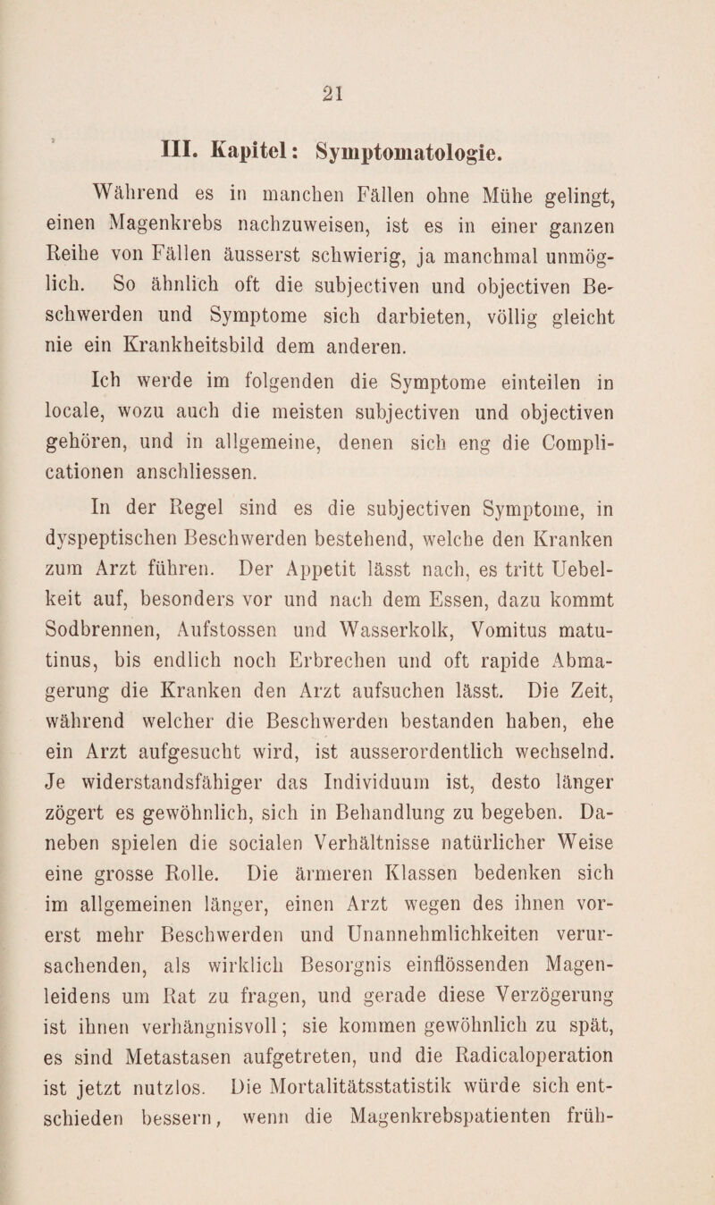III. Kapitel: Symptomatologie. Während es in manchen Fällen ohne Mühe gelingt, einen Magenkrebs nachzuweisen, ist es in einer ganzen Reihe von Fällen äusserst schwierig, ja manchmal unmög¬ lich. So ähnlich oft die subjectiven und objectiven Be¬ schwerden und Symptome sich darbieten, völlig gleicht nie ein Krankheitsbild dem anderen. Ich werde im folgenden die Symptome einteilen in locale, wozu auch die meisten subjectiven und objectiven gehören, und in allgemeine, denen sich eng die Compli- cationen anschliessen. In der Regel sind es die subjectiven Symptome, in dyspeptischen Beschwerden bestehend, welche den Kranken zum Arzt führen. Der Appetit lässt nach, es tritt Uebel- keit auf, besonders vor und nach dem Essen, dazu kommt Sodbrennen, Aufstossen und Wasserkolk, Vomitus matu- tinus, bis endlich noch Erbrechen und oft rapide Abma¬ gerung die Kranken den Arzt aufsuchen lässt. Die Zeit, während welcher die Beschwerden bestanden haben, ehe ein Arzt aufgesucht wird, ist ausserordentlich wechselnd. Je widerstandsfähiger das Individuum ist, desto länger zögert es gewöhnlich, sich in Behandlung zu begeben. Da¬ neben spielen die socialen Verhältnisse natürlicher Weise eine grosse Rolle. Die ärmeren Klassen bedenken sich im allgemeinen länger, einen Arzt wegen des ihnen vor¬ erst mehr Beschwerden und Unannehmlichkeiten verur¬ sachenden, als wirklich Besorgnis einflössenden Magen¬ leidens um Rat zu fragen, und gerade diese Verzögerung ist ihnen verhängnisvoll; sie kommen gewöhnlich zu spät, es sind Metastasen aufgetreten, und die Radicaloperation ist jetzt nutzlos. Die Mortalitätsstatistik würde sich ent¬ schieden bessern, wenn die Magenkrebspatienten früh-