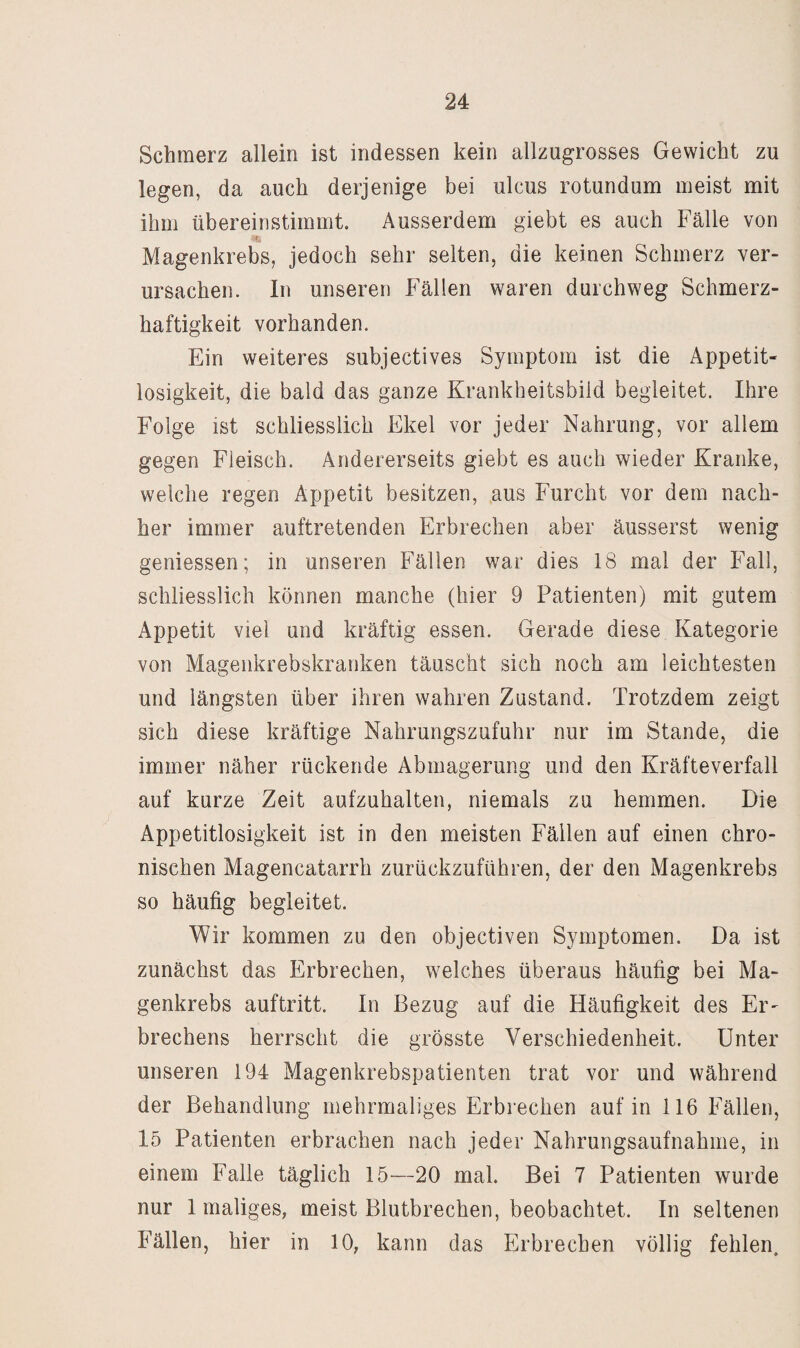 Schmerz allein ist indessen kein allzugrosses Gewicht zu legen, da auch derjenige bei ulcus rotundum meist mit ihm übereinstimmt. Ausserdem giebt es auch Fälle von I Magenkrebs, jedoch sehr selten, die keinen Schmerz ver¬ ursachen. In unseren Fällen waren durchweg Schmerz¬ haftigkeit vorhanden. Ein weiteres subjectives Symptom ist die Appetit¬ losigkeit, die bald das ganze Krankheitsbild begleitet. Ihre Folge ist schliesslich Ekel vor jeder Nahrung, vor allem gegen Fleisch. Andererseits giebt es auch wieder Kranke, welche regen Appetit besitzen, aus Furcht vor dem nach¬ her immer auftretenden Erbrechen aber äusserst wenig gemessen; in unseren Fällen war dies 18 mal der Fall, schliesslich können manche (hier 9 Patienten) mit gutem Appetit viel und kräftig essen. Gerade diese Kategorie von Magenkrebskranken täuscht sich noch am leichtesten und längsten über ihren wahren Zustand. Trotzdem zeigt sich diese kräftige Nahrungszufuhr nur im Stande, die immer näher rückende Abmagerung und den Kräfteverfall auf kurze Zeit aufzuhalten, niemals zu hemmen. Die Appetitlosigkeit ist in den meisten Fällen auf einen chro¬ nischen Magencatarrh zurückzuführen, der den Magenkrebs so häufig begleitet. Wir kommen zu den objectiven Symptomen. Da ist zunächst das Erbrechen, welches überaus häufig bei Ma¬ genkrebs auftritt. In Bezug auf die Häufigkeit des Er¬ brechens herrscht die grösste Verschiedenheit. Unter unseren 194 Magenkrebspatienten trat vor und während der Behandlung mehrmaliges Erbrechen auf in 116 Fällen, 15 Patienten erbrachen nach jeder Nahrungsaufnahme, in einem Falle täglich 15—20 mal. Bei 7 Patienten wurde nur 1 maliges, meist Blutbrechen, beobachtet. In seltenen Fällen, hier in 10, kann das Erbrechen völlig fehlen.