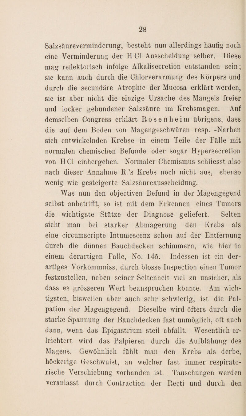 Salzsäureverminderung, besteht nun allerdings häufig noch eine Verminderung der H CI Ausscheidung selber. Diese mag reflektorisch infolge Alkalisecretion entstanden sein; sie kann auch durch die Chlorverarmung des Körpers und durch die secundäre Atrophie der Mucosa erklärt werden, sie ist aber nicht die einzige Ursache des Mangels freier und locker gebundener Salzsäure im Krebsmagen. Auf demselben Congress erklärt R o s e n h e i m übrigens, dass die auf dem Boden von Magengeschwüren resp. -Narben sich entwickelnden Krebse in einem Teile der Fälle mit normalen chemischen Befunde oder sogar Hypersecretion von HCl einhergehen. Normaler Chemismus schliesst also nach dieser Annahme R.’s Krebs noch nicht aus, ebenso wenig wie gesteigerte Salzsäureausscheidung. Was nun den objectiven Befund in der Magengegend selbst anbetrifft, so ist mit dem Erkennen eines Tumors die wichtigste Stütze der Diagnose geliefert. Selten sieht man bei starker Abmagerung den Krebs als eine circumscripte Intumescenz schon auf der Entfernung durch die dünnen Bauchdecken schimmern, wie hier in einem derartigen Falle, No. 145. Indessen ist ein der¬ artiges Vorkommniss, durch blosse Inspection einen Tumor festzustellen, neben seiner Seltenheit viel zu unsicher, als dass es grösseren Wert beanspruchen könnte. Am wich¬ tigsten, bisweilen aber auch sehr schwierig, ist die Pal¬ pation der Magengegend. Dieselbe wird öfters durch die starke Spannung der Bauchdecken fast unmöglich, oft auch dann, wenn das Epigastrium steil abfällt. Wesentlich er¬ leichtert wird das Palpieren durch die Aufblähung des Magens. Gewöhnlich fühlt man den Krebs als derbe, höckerige Geschwulst, an welcher fast immer respirato¬ rische Verschiebung vorhanden ist. Täuschungen werden veranlasst durch Contraction der Recti und durch den