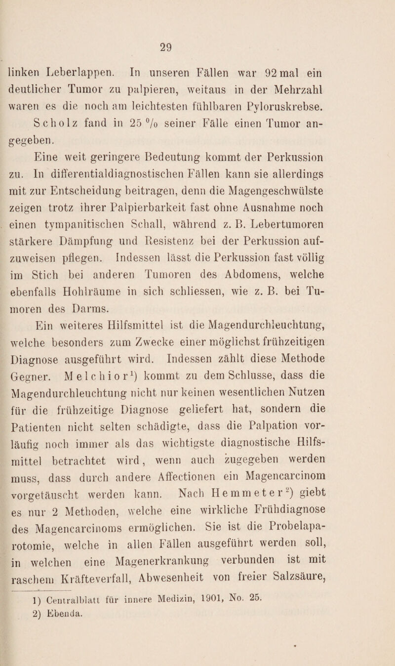 linken Leberlappen. In unseren Fällen war 92 mal ein deutlicher Tumor zu palpieren, weitaus in der Mehrzahl waren es die noch am leichtesten fühlbaren Pvloruskrebse. %/ Scholz fand in 25 ^/o seiner Fälle einen Tumor an¬ gegeben. Eine weit geringere Bedeutung kommt der Perkussion zu. In differentialdiagnostischen Fällen kann sie allerdings mit zur Entscheidung beitragen, denn die Magengeschwülste zeigen trotz ihrer Palpierbarkeit fast ohne Ausnahme noch einen tympanitischen Schall, während z. B. Lebertumoren stärkere Dämpfung und Resistenz bei der Perkussion auf¬ zuweisen pflegen. Indessen lässt die Perkussion fast völlig im Stich bei anderen Tumoren des Abdomens, welche ebenfalls Hohlräume in sich schliessen, wie z. B. bei Tu¬ moren des Darms. Ein weiteres Hilfsmittel ist die Magendurchleuchtung, welche besonders zum Zwecke einer möglichst frühzeitigen Diagnose ausgeführt wird. Indessen zählt diese Methode Gegner. Melchior^) kommt zu dem Schlüsse, dass die Magendurchleuchtung nicht nur keinen wesentlichen Nutzen für die frühzeitige Diagnose geliefert hat, sondern die Patienten nicht selten schädigte, dass die Palpation vor¬ läufig noch immer als das wichtigste diagnostische Hilfs¬ mittel betrachtet wird, wenn auch zugegeben werden muss, dass durch andere Affectionen ein Magencarcinom vorgetäuscht werden kann. Nach Hemmeter^) giebt es nur 2 Methoden, welche eine wirkliche Erühdiagnose des Magencarcinoms ermöglichen. Sie ist die Probelapa¬ rotomie, welche in allen Eällen ausgeführt werden soll, in welchen eine Magenerkrankung verbunden ist mit raschem Kräfteverfall, Abwesenheit von freier Salzsäurej 1) Centralblatt für innere Medizin, 1901, No. 25. 2) Ebenda.