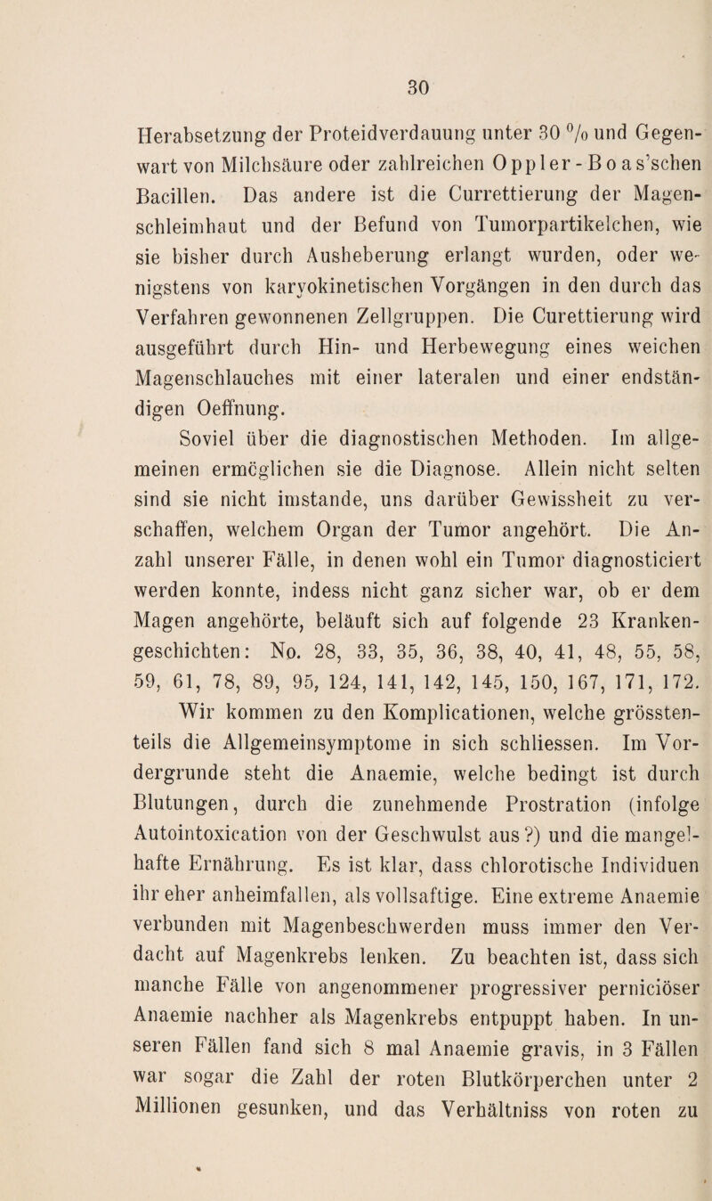 Herabsetzung der Proteidverdauung unter 30 % und Gegen¬ wart von Milchsäure oder zahlreichen Oppler-Boas’schen Bacillen. Das andere ist die Currettierung der Magen¬ schleimhaut und der Befund von Tumorpartikelchen, wie sie bisher durch Ausheberung erlangt wurden, oder we¬ nigstens von karyokinetischen Vorgängen in den durch das Verfahren gewonnenen Zellgruppen. Die Curettierung wird ausgeführt durch Hin- und Herbewegung eines weichen Magenschlauches mit einer lateralen und einer endstän¬ digen Oetfnung. Soviel über die diagnostischen Methoden. Im allge¬ meinen ermöglichen sie die Diagnose. Allein nicht selten sind sie nicht imstande, uns darüber Gewissheit zu ver¬ schaffen, welchem Organ der Tumor angehört. Die An¬ zahl unserer Fälle, in denen wohl ein Tumor diagnosticiert werden konnte, indess nicht ganz sicher war, ob er dem Magen angehörte, beläuft sich auf folgende 23 Kranken¬ geschichten: No. 28, 33, 35, 36, 38, 40, 41, 48, 55, 58, 59, 61, 78, 89, 95, 124, 141, 142, 145, 150, 167, 171, 172. Wir kommen zu den Komplicationen, welche grössten¬ teils die Allgemeinsymptome in sich schliessen. Im Vor¬ dergründe steht die Anaemie, welche bedingt ist durch Blutungen, durch die zunehmende Prostration (infolge Autointoxication von der Geschwulst aus?) und die mangel¬ hafte Ernährung. Es ist klar, dass chlorotische Individuen ihr eher anheimfallen, als vollsaftige. Eine extreme Anaemie verbunden mit Magenbeschwerden muss immer den Ver¬ dacht auf Magenkrebs lenken. Zu beachten ist, dass sich manche Fälle von angenommener progressiver perniciöser Anaemie nachher als Magenkrebs entpuppt haben. In un¬ seren Fällen fand sich 8 mal Anaemie gravis, in 3 Fällen war sogar die Zahl der roten Blutkörperchen unter 2 Millionen gesunken, und das Verhältniss von roten zu