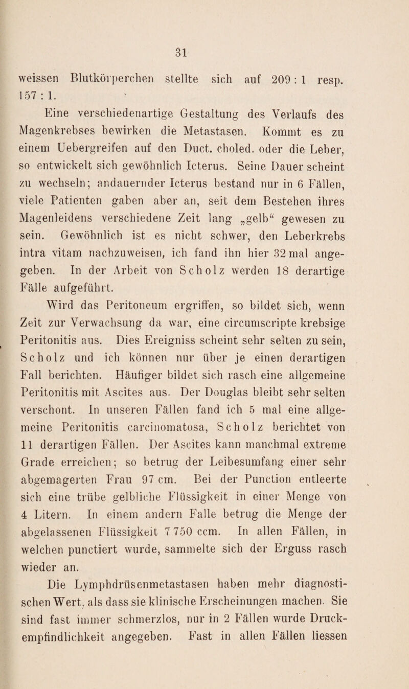 weissen Blutkörperchen stellte sich auf 209: 1 resp. 157:1. Eine verschiedenartige Gestaltung des Verlaufs des Magenkrebses bewirken die Metastasen. Kommt es zu einem Uebergreifen auf den Duct. choled. oder die Leber, so entwickelt sich gewöhnlich Icterus. Seine Dauer scheint zu wechseln; andauernder Icterus bestand nur in 6 Fällen, viele Patienten gaben aber an, seit dem Bestehen ihres Magenleidens verschiedene Zeit lang „gelb^‘ gewesen zu sein. Gewöhnlich ist es nicht schwer, den Leberkrebs intra vitam nachzuweisen, ich fand ihn hier 32 mal ange¬ geben. In der Arbeit von Scholz werden 18 derartige Fälle aufgeführt. Wird das Peritoneum ergriffen, so bildet sich, wenn Zeit zur Verwachsung da war, eine circumscripte krebsige Peritonitis aus. Dies Ereigniss scheint sehr selten zu sein, Scholz und ich können nur über je einen derartigen Fall berichten. Häufiger bildet sich rasch eine allgemeine Peritonitis mit Ascites aus. Der Douglas bleibt sehr selten verschont. In unseren Fällen fand ich 5 mal eine allge¬ meine Peritonitis carcinomatosa, Scholz berichtet von 11 derartigen Fällen. Der Ascites kann manchmal extreme Grade erreichen; so betrug der Leibesumfang einer sehr abgemagei ten Frau 97 cm. Bei der Punction entleerte sich eine trübe gelbliche Flüssigkeit in einer Menge von 4 Litern. In einem andern Falle betrug die Menge der abgelassenen Flüssigkeit 7 750 ccm. In allen Fällen, in welchen punctiert wurde, sammelte sich der Erguss rasch wieder an. Die Lymphdrüsenmetastasen haben mehr diagnosti¬ schen Wert, als dass sie klinische Erscheinungen machen. Sie sind fast immer schmerzlos, nur in 2 Fällen wurde Druck¬ empfindlichkeit angegeben. Fast in allen Fällen Hessen