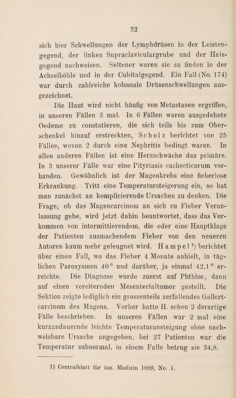sich hier Schwellungen der Lymphdrüsen in der Leisten¬ gegend, der linken Supraclaviculargrube und der Hals¬ gegend nachweisen. Seltener waren sie zu finden in der Achselhöhle und in der Cubitalgegend. Ein Fall (No. 174) war durch zahlreiche kolossale Drüsenschwellungen aus¬ gezeichnet. Die Haut wird nicht häufig von Metastasen ergriffen, in unseren Fällen 3 mal. In 6 Fällen waren ausgedehnte Oedeme zu constatieren, die sich teils bis zum Ober¬ schenkel hinauf erstreckten, Scholz berichtet von 25 Fällen, wovon 2 durch eine Nephritis bedingt waren. In allen anderen Fällen ist eine Herzschwäche das primäre. In 3 unserer Fälle war eine Pityriasis cachecticorum vor¬ handen. Gewöhnlich ist der Magenkrebs eine fieberlose Erkrankung. Tritt eine Temperatursteigerung ein, so hat man zunächst an komplicierende Ursachen zu denken. Die Frage, ob das Magencarcinom an sich zu Fieber Veran¬ lassung gebe, wird jetzt dahin beantwortet, dass das Vor¬ kommen von intermittierendem, die oder eine Hauptklage der Patienten ausmachendem Fieber von den neueren Autoren kaum mehr geleugnet wird. H a m p e P) berichtet über einen Fall, wo das Fieber 4 Monate anhielt, in täg¬ lichen Paroxysmen 40® und darüber, ja einmal 42,1® er¬ reichte. Die Diagnose wurde zuerst auf Phthise, dann auf einen vereiternden Mesenterialtumor gestellt. Die Sektion zeigte lediglich ein grossenteils zerfallendes Gallert- carcinom des Magens. Vorher hatte H. schon 2 derartige Fälle beschrieben. In unseren Fällen war 2 mal eine kurzandauernde leichte Temperaturansteigung ohne nach¬ weisbare Ursache angegeben, bei 27 Patienten war die Temperatur subnormal, in einem Falle betrug sie 34,8.