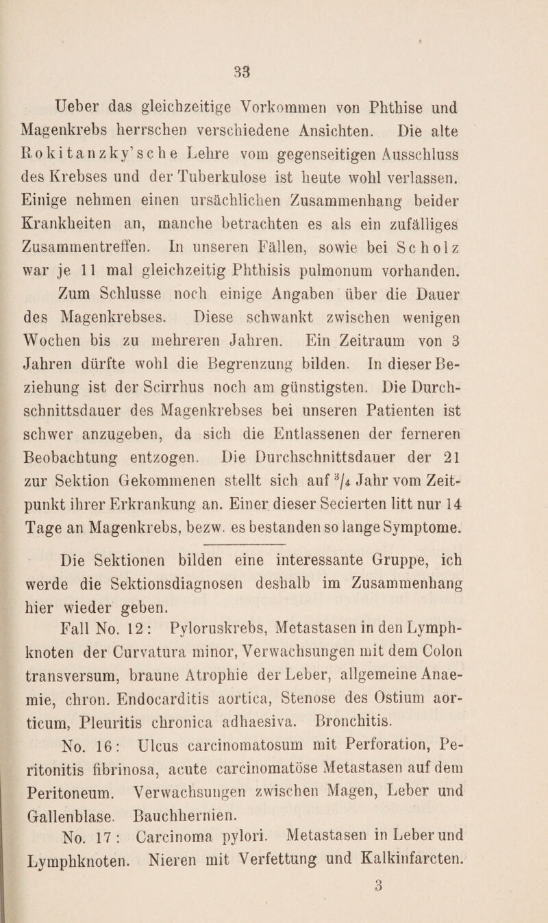 lieber das gleichzeitige Vorkommen von Phthise und Magenkrebs herrschen verschiedene Ansichten. Die alte R 0 k i t a n z k y’ s c h e Lehre vom gegenseitigen Ausschluss des Krebses und der Tuberkulose ist heute wohl verlassen. Einige nehmen einen ursächlichen Zusammenhang beider Krankheiten an, manche betrachten es als ein zufälliges Zusammentreffen. In unseren Fällen, sowie bei Scholz war je 11 mal gleichzeitig Phthisis pulmonum vorhanden. Zum Schlüsse noch einige Angaben über die Dauer des Magenkrebses. Diese schwankt zwischen wenigen Wochen bis zu mehreren Jahren. Ein Zeitraum von 3 Jahren dürfte wohl die Begrenzung bilden. In dieser Be¬ ziehung ist der Scirrhus noch am günstigsten. Die Durch¬ schnittsdauer des Magenkrebses bei unseren Patienten ist schwer anzugeben, da sich die Entlassenen der ferneren Beobachtung entzogen. Die Durchschnittsdauer der 21 zur Sektion Gekommenen stellt sich auf ^/4 Jahr vom Zeit¬ punkt ihrer Erkrankung an. Einer dieser Secierten litt nur 14 Tage an Magenkrebs, bezw. es bestanden so lange Symptome. Die Sektionen bilden eine interessante Gruppe, ich werde die Sektionsdiagnosen deshalb im Zusammenhang hier wieder geben. Fall No. 12 : Pyloruskrebs, Metastasen in den Lymph¬ knoten der Curvatura minor, Verwachsungen mit dem Colon transversum, braune Atrophie der Leber, allgemeine Anae- mie, chron. Endocarditis aortica, Stenose des Ostium aor- ticum, Pleuritis chronica adhaesiva. Bronchitis. No. 16: Ulcus carcinoinatosum mit Perforation, Pe¬ ritonitis fibrinosa, acute carcinomatöse Metastasen auf dem Peritoneum. Verwachsungen zwischen Magen, Leber und Gallenblase. Bauchhernien. No. 17: Carcinoma pylori. Metastasen in Leber und Lymphknoten. Nieren mit Verfettung und Kalkinfarcten, 3