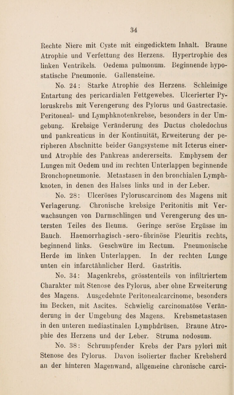 Rechte Niere mit Cyste mit eingedicktem Inhalt. Braune Atrophie und Verfettung des Herzens. Hypertrophie des linken Ventrikels. Oedema pulmonum. Beginnende hypo¬ statische Pneumonie. Gallensteine. No. 24: Starke Atrophie des Herzens. Schleimige Entartung des pericardialen Fettgewebes. Ulcerierter Py- loruskrebs mit Verengerung des Pylorus und Gastrectasie. Peritoneal- und Lymphknotenkrebse, besonders in der Um¬ gebung. Krebsige Veränderung des Ductus choledochus und pankreaticus in der Kontinuität, Erweiterung der pe¬ ripheren Abschnitte beider Gangsysteme mit Icterus einer¬ und Atrophie des Pankreas andererseits. Emphysem der Lungen mit Oedem und im rechten Unterlappen beginnende Bronchopneumonie. Metastasen in den bronchialen Lymph¬ knoten, in denen des Halses links und in der Leber. No. 28: Ulceröses Pyloruscarcinom des Magens mit Verlagerung. Chronische krebsige Peritonitis mit Ver¬ wachsungen von Darmschlingen und Verengerung des un¬ tersten Teiles des Ileums. Geringe seröse Ergüsse im Bauch. Haemorrhagisch-sero-fibrinöse Pleuritis rechts, beginnend links. Geschwüre im Rectum. Pneumonische Herde im linken Unterlappen. In der rechten Lunge unten ein infarctähnlicher Herd. Gastritis. No. 34: Magenkrebs, grösstenteils von infiltriertem Charakter mit Stenose des Pylorus, aber ohne Erweiterung des Magens. Ausgedehnte Peritonealcarcinome, besonders im Becken, mit Ascites. Schwielig carcinomatöse Verän¬ derung in der Umgebung des Magens. Krebsmetastasen in den unteren mediastinalen Lymphdrüsen. Braune Atro¬ phie des Herzens und der Leber. Struma nodosum. No. 38: Schrumpfender Krebs der Pars pylori mit Stenose des Pylorus. Davon isolierter flacher Krebsherd an der hinteren Magenwand, allgemeine chronische carci-