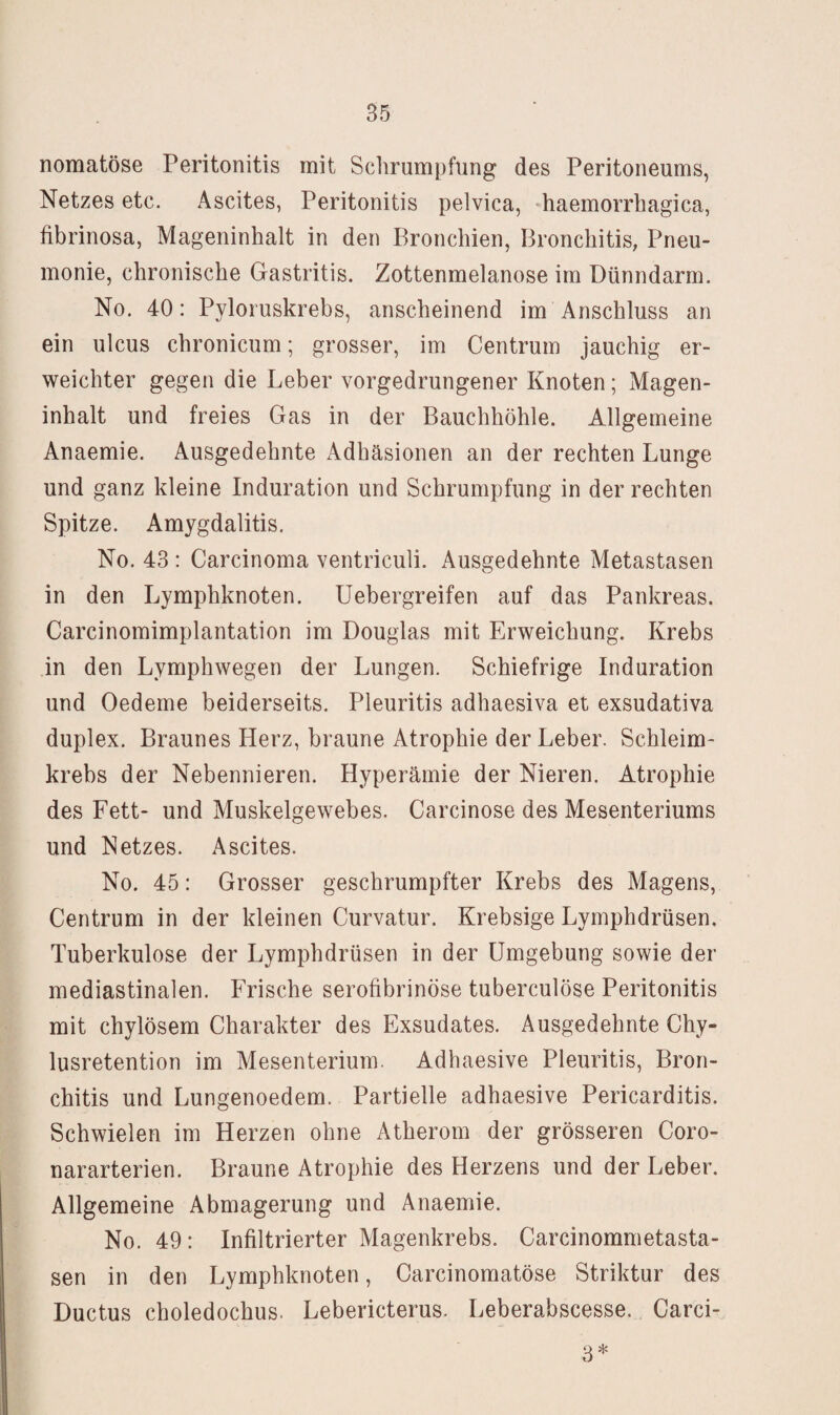 nomatöse Peritonitis mit Schrumpfung des Peritoneums, Netzes etc. Ascites, Peritonitis pelvica, 'haemorrbagica, fibrinosa, Mageninhalt in den Bronchien, Bronchitis, Pneu¬ monie, chronische Gastritis. Zottenmelanose im Dünndarm. No. 40: Pyloruskrebs, anscheinend im Anschluss an ein ulcus chronicum; grosser, im Centrum jauchig er¬ weichter gegen die Leber vorgedrungener Knoten; Magen¬ inhalt und freies Gas in der Bauchhöhle. Allgemeine Anaemie. Ausgedehnte Adhäsionen an der rechten Lunge und ganz kleine Induration und Schrumpfung in der rechten Spitze. Amygdalitis. No. 43 : Carcinoma ventriculi. Ausgedehnte Metastasen in den Lymphknoten. Uebergreifen auf das Pankreas. Carcinomimplantation im Douglas mit Erweichung. Krebs in den Lymphwegen der Lungen. Schiefrige Induration und Oedeme beiderseits. Pleuritis adhaesiva et exsudativa duplex. Braunes Herz, braune Atrophie der Leber. Schleim¬ krebs der Nebennieren. Hyperämie der Nieren. Atrophie des Fett- und Muskelgewebes. Carcinose des Mesenteriums und Netzes. Ascites. No. 45: Grosser geschrumpfter Krebs des Magens, Centrum in der kleinen Curvatur. Krebsige Lymphdrüsen. Tuberkulose der Lymphdrüsen in der Umgebung sowie der mediastinalen. Frische serofibrinöse tuberculöse Peritonitis mit chylösem Charakter des Exsudates. Ausgedehnte Chy- lusretention im Mesenterium. Adhaesive Pleuritis, Bron¬ chitis und Lungenoedem. Partielle adhaesive Pericarditis. Schwielen im Herzen ohne Atherom der grösseren Coro- nararterien. Braune Atrophie des Herzens und der Leber. Allgemeine Abmagerung und Anaemie. No. 49: Infiltrierter Magenkrebs. Carcinommetasta- sen in den Lymphknoten, Carcinomatöse Striktur des Ductus choledochus. Lebericterus. Leberabscesse. Carci- 3*