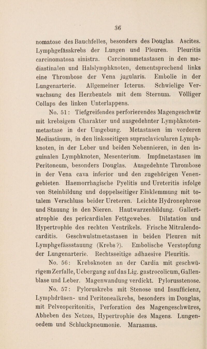 nomatose des Bauchfelles, besonders des Douglas. Ascites. Lymphgefässkrebs der Lungen und Pleuren. Pleuritis carcinomatosa sinistra. Carcinommetastasen in den me- diastinalen und Halslymphknoten, dementsprechend links eine Thrombose der Vena jugularis. Embolie in der Lungenarterie. Allgemeiner Icterus. Schwielige Ver¬ wachsung des Herzbeutels mit dem Sternum. Völliger Collaps des linken Unterlappens. No. 51: Tiefgreifendes perforierendes Magengeschwür mit krebsigem Charakter und ausgedehnter Lymphknoten¬ metastase in der Umgebung. Metastasen im vorderen Mediastinum, in den linksseitigen supraclavicularen Lymph¬ knoten, in der Leber und beiden Nebennieren, in den in¬ guinalen Lymphknoten, Mesenterium. Impfmetastasen im Peritoneum, besonders Douglas. Ausgedehnte Thrombose in der Vena cava inferior und den zugehörigen Venen¬ gebieten. Haemorrhagische Pyelitis und Ureteritis infolge von Steinbildung und doppelseitiger Einklemmung mit to¬ talem Verschluss beider Ureteren. Leichte Hydronephrose und Stauung in den Nieren. Hautwarzenbildung. Gallert¬ atrophie des pericardialen Fettgewebes. Dilatation und Hypertrophie des rechten Ventrikels. Frische Mitralendo- carditis. Geschwulstmetastasen in beiden Pleuren mit Lymphgefässstauung (Krebs ?). Embolische Verstopfung der Lungenarterie. Rechtsseitige adhaesive Pleuritis. No. 56: Krebsknoten an der Cardia mit geschwü- rigem Zerfalle, Uebergang auf das Lig. gastrocolicum, Gallen¬ blase und Leber. Magenwandung verdickt. Pylorusstenose. No. 57: Pyloruskrebs mit Stenose und Insufficienz, Lymphdrüsen- und Peritonealkrebs, besonders im Douglas, mit Pelveoperitonitis, Perforation des Magengeschwüres, Abheben des Netzes, Hypertrophie des Magens. Lungen- oedem und Schluckpneumonie. Marasmus.