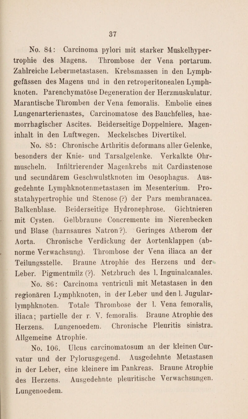 No. 84: Carcinoma pylori mit starker Muskelhyper¬ trophie des Magens. Thrombose der Vena portarum. Zahlreiche Lebermetastasen. Krebsmassen in den Lymph- gefässen des Magens und in den retroperitonealen Lymph¬ knoten. Parenchymatöse Degeneration der Herzmuskulatur. Marantische Thromben der Vena femoralis. Embolie eines Lungenarterienastes^ Carcinomatose des Bauchfelles, hae- morrhagischer Ascites. Beiderseitige Doppelniere. Magen¬ inhalt in den Luftwegen. Meckelsches Divertikel. No. 85: Chronische Arthritis deformans aller Gelenke, besonders der Knie^ und Tarsalgelenke. Verkalkte Ohr¬ muscheln. Infiltrierender Magenkrebs mit Cardiastenose und secundärem Geschwulstknoten im Oesophagus. Aus¬ gedehnte Lymphknotenmetastasen im Mesenterium. Pro¬ statahypertrophie und Stenose (?) der Pars membranacea. Balkenblase. Beiderseitige Hydronephrose. Gichtnieren mit Cysten. Gelbbraune Concremente im Nierenbecken und Blase (harnsaures Natron?). Geringes Atherom der Aorta. Chronische Verdickung der Aortenklappen (ab¬ norme Verwachsung). Thrombose der Vena iliaca an der Teilungsstelle. Braune Atrophie des Herzens und der<. Leber. Pigmentrailz (?). Netzbruch des 1. Inguinalcanales. No. 86: Carcinoma ventriculi mit Metastasen in den regionären Lymphknoten, in der Leber und den 1. Jugular- lymphknoten. Totale Thrombose der 1. Vena femoralis, iliaca; partielle der r. V. femoralis. Braune Atrophie des Herzens. Lungenoedem. Chronische Pleuritis sinistra. Allgemeine Atrophie. No. 106. Ulcus carcinomatosum an der kleinen Cur- vatur und der Pylorusgegend. Ausgedehnte Metastasen in der Leber, eine kleinere im Pankreas. Braune Atrophie des Herzens. Ausgedehnte pleuritische Verwachsungen. Lungenoedem.