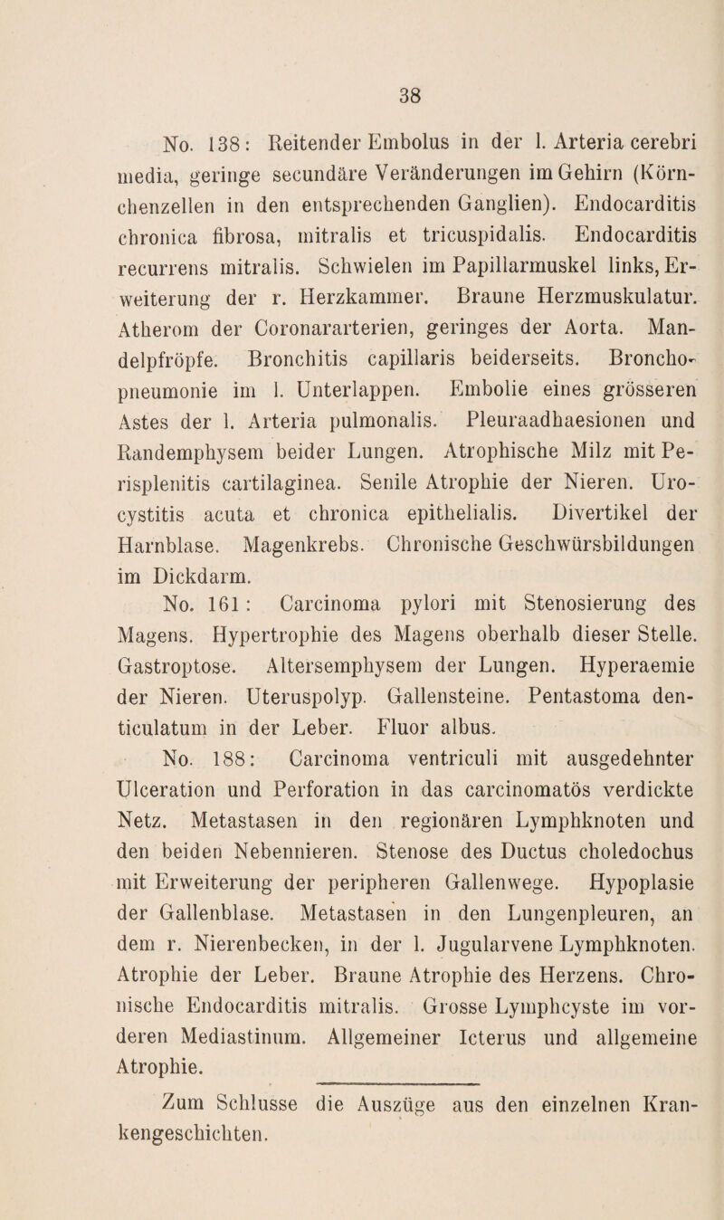 No. 138: Reitender Embolus in der 1. Arteria cerebri inedia, geringe secundäre Veränderungen im Gehirn (Körn¬ chenzellen in den entsprechenden Ganglien). Endocarditis chronica fibrosa, mitralis et tricuspidalis. Endocarditis recurrens mitralis. Schwielen im Papillarmuskel links, Er¬ weiterung der r. Herzkammer. Braune Herzmuskulatur. Atherom der Coronararterien, geringes der Aorta. Man- delpfröpfe. Bronchitis capillaris beiderseits. Broncho¬ pneumonie im I. ünterlappen. Embolie eines grösseren Astes der 1. Arteria pulmonalis. Pleuraadhaesionen und Randemphysem beider Lungen. Atrophische Milz mit Pe¬ risplenitis cartilaginea. Senile Atrophie der Nieren, üro- cystitis acuta et chronica epithelialis. Divertikel der Harnblase. Magenkrebs. Chronische Geschwürsbildungen im Dickdarm. No. 161: Carcinoma pylori mit Stenosierung des Magens. Hypertrophie des Magens oberhalb dieser Stelle. Gastroptose. Altersemphysem der Lungen. Hyperaemie der Nieren. Uteruspolyp. Gallensteine. Pentastoma den- ticulatum in der Leber. Fluor albus. No. 188: Carcinoma ventriculi mit ausgedehnter Ulceration und Perforation in das carcinomatös verdickte Netz. Metastasen in den regionären Lymphknoten und den beiden Nebennieren. Stenose des Ductus choledochus mit Erweiterung der peripheren Gallenwege. Hypoplasie der Gallenblase. Metastasen in den Lungenpleuren, an dem r. Nierenbecken, in der 1. Jugularvene Lymphknoten. Atrophie der Leber. Braune Atrophie des Herzens. Chro¬ nische Endocarditis mitralis. Grosse Lymphcyste im vor¬ deren Mediastinum. Allgemeiner Icterus und allgemeine Atrophie. Zum Schlüsse die Auszüge aus den einzelnen Kran¬ kengeschichten.